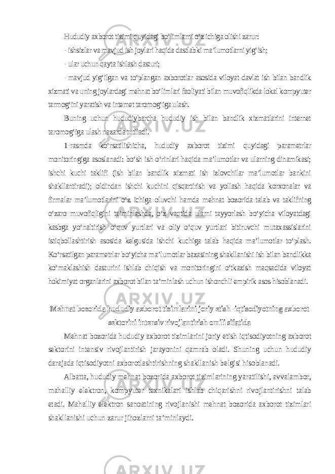 Hududiy axborot tizimi quyidagi bo‘limlarni o‘z ichiga olishi zarur: - ishsizlar va mavjud ish joylari haqida dastlabki ma’lumotlarni yig‘ish; - ular uchun qayta ishlash dasturi; - mavjud yig‘ilgan va to‘plangan axborotlar asosida viloyat davlat ish bilan bandlik xizmati va uning joylardagi mehnat bo‘limlari faoliyati bilan muvofiqlikda lokal kompyuter tarmog‘ini yaratish va internet taromog‘iga ulash. Buning uchun hududiybarcha hududiy ish bilan bandlik xizmatlarini internet taromog‘iga ulash nazarda tutiladi. 1-rasmda ko‘rsatilishicha, hududiy axborot tizimi quyidagi parametrlar monitoringiga asoslanadi: bo‘sh ish o‘rinlari haqida ma’lumotlar va ularning dinamikasi; ishchi kuchi taklifi (ish bilan bandlik xizmati ish izlovchilar ma’lumotlar bankini shakllantiradi); oldindan ishchi kuchini qisqartirish va yollash haqida korxonalar va firmalar ma’lumotlarini o‘z ichiga oluvchi hamda mehnat bozorida talab va taklifning o‘zaro muvofiqligini ta’minlashda, o‘z vaqtida ularni tayyorlash bo‘yicha viloyatdagi kasbga yo‘naltirish o‘quv yurtlari va oliy o‘quv yurtlari bitiruvchi mutaxassislarini istiqbollashtirish asosida kelgusida ishchi kuchiga talab haqida ma’lumotlar to‘plash. Ko‘rsatilgan parametrlar bo‘yicha ma’lumotlar bazasining shakllanishi ish bilan bandlikka ko‘maklashish dasturini ishlab chiqish va monitoringini o‘tkazish maqsadida viloyat hokimiyat organlarini axborot bilan ta’minlash uchun ishonchli empirik asos hisoblanadi . Mehnat bozorida hududiy axborot tizimlarini joriy etish -iqtisodiyotning axborot sektorini intensiv rivojlantirish omili sifatida Mehnat bozorida hududiy axborot tizimlarini joriy etish iqtisodiyotning axborot sektorini intensiv rivojlantirish jarayonini qamrab oladi. Shuning uchun hududiy darajada iqtisodiyotni axborotlashtirishning shakllanish belgisi hisoblanadi. Albatta, hududiy mehnat bozorida axborot tizimlarining yaratilishi, avvalambor, mahalliy elektron, kompyuter texnikalari ishlab chiqarishni rivojlantirishni talab etadi. Mahalliy elektron sanoatining rivojlanishi mehnat bozorida axborot tizimlari shakllanishi uchun zarur jihozlarni ta’minlaydi. 