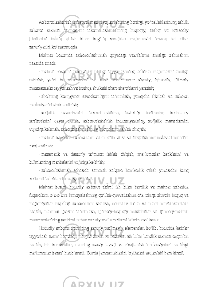 Axborotlashtirish infratuzilmasi rivojlanishining hozirgi yo‘nalishlarining tahlili axborot xizmati tarmog‘ini takomillashtirishning huquqiy, tashqi va iqtisodiy jihatlarini tadqiq qilish bilan bog‘liq vazifalar majmuasini tezroq hal etish zaruriyatini ko‘rsatmoqda. Mehnat bozorida axborotlashtirish quyidagi vazifalarni amalga oshirishini nazarda tutadi: - mehnat bozorini axborotlashtirishga tayyorlashning tadbirlar majmuasini amalga oshirish, ya’ni bu muammoni hal etish uchun zarur siyosiy, iqtisodiy, ijtimoiy mutaxassislar tayyorlash va boshqa shu kabi shart-sharoitlarni yaratish; - aholining kompyuter savodxonligini ta’minlash, yangicha fikrlash va axborot madaniyatini shakllantirish; - xo‘jalik mexanizmini takomillashtirish, tashkiliy tuzilmalar, boshqaruv tartibotlarini qayta qurish, axborotlashtirish industriyasining xo‘jalik mexanizmini vujudga keltirish, axborotlashtirishning huquqlarini ishlab chiqish; - mehnat bozorida axborotlarni qabul qilib olish va tarqatish umumdavlat muhitini rivojlantirish; - matematik va dasturiy ta’minot ishlab chiqish, ma’lumotlar banklarini va bilimlarning manbalarini vujudga keltirish; - axborotlashtirish sohasida samarali xalqaro hamkorlik qilish yuzasidan keng ko‘lamli tadbirlarni amalga oshirish. Mehnat bozori hududiy axborot tizimi ish bilan bandlik va mehnat sohasida fuqarolarni o‘z-o‘zini himoyalashning qo‘llab-quvvatlashini o‘z ichiga oluvchi huquq va majburiyatlar haqidagi axborotlarni saqlash, normativ aktlar va ularni mustahkamlash haqida, ularning ijrosini ta’minlash, ijtimoiy-huquqiy maslahatlar va ijtimoiy-mehnat muammolarining yechimi uchun zaruriy ma’lumotlarni ta’minlashi kerak. Hududiy axborot tizimining zaruriy-tuzilmaviy elementlari bo‘lib, hududda kadrlar tayyorlash tizimi haqidagi, mavjud davlat va nodavlat ish bilan bandlik xizmati organlari haqida, ish beruvchilar, ularning asosiy tavsifi va rivojlanish tendensiyalari haqidagi ma’lumotlar bazasi hisoblanadi. Bunda jamoat ishlarini loyihalari saqlanishi ham kiradi. 