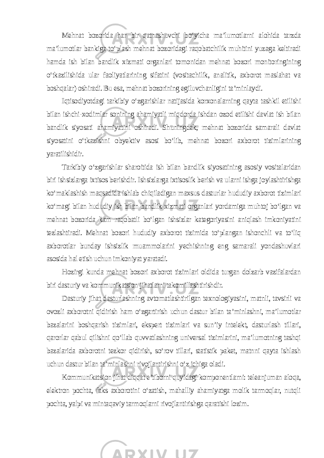 Mehnat bozorida har bir qatnashuvchi bo‘yicha ma’lumotlarni alohida tarzda ma’lumotlar bankiga to‘plash mehnat bozoridagi raqobatchilik muhitini yuzaga keltiradi hamda ish bilan bandlik xizmati organlari tomonidan mehnat bozori monitoringining o‘tkazilishida ular faoliyatlarining sifatini (vositachilik, analitik, axborot maslahat va boshqalar) oshiradi. Bu esa, mehnat bozorining egiluvchanligini ta’minlaydi. Iqtisodiyotdagi tarkibiy o‘zgarishlar natijasida korxonalarning qayta tashkil etilishi bilan ishchi-xodimlar sonining ahamiyatli miqdorda ishdan ozod etilishi davlat ish bilan bandlik siyosati ahamiyatini oshiradi. Shuningdek, mehnat bozorida samarali davlat siyosatini o‘tkazishni obyektiv asosi bo‘lib, mehnat bozori axborot tizimlarining yaratilishidir. Tarkibiy o‘zgarishlar sharoitida ish bilan bandlik siyosatining asosiy vositalaridan biri ishsizlarga ixtisos berishdir. Ishsizlarga ixtisoslik berish va ularni ishga joylashtirishga ko‘maklashish maqsadida ishlab chiqiladigan maxsus dasturlar hududiy axborot tizimlari ko‘magi bilan hududiy ish bilan bandlik xizmati organlari yordamiga muhtoj bo‘lgan va mehnat bozorida kam raqobatli bo‘lgan ishsizlar kategoriyasini aniqlash imkoniyatini tezlashtiradi. Mehnat bozori hududiy axborot tizimida to‘plangan ishonchli va to‘liq axborotlar bunday ishsizlik muammolarini yechishning eng samarali yondashuvlari asosida hal etish uchun imkoniyat yaratadi. Hozirgi kunda mehnat bozori axborot tizimlari oldida turgan dolzarb vazifalardan biri dasturiy va kommunikatsion jihatlarni takomillashtirishdir. Dasturiy jihat dasturlashning avtomatlashtirilgan texnologiyasini, matnli, tavsirli va ovozli axborotni qidirish ham o‘zgartirish uchun dastur bilan ta’minlashni, ma’lumotlar bazalarini boshqarish tizimlari, ekspert tizimlari va sun’iy intelekt, dasturlash tillari, qarorlar qabul qilishni qo‘llab quvvatlashning universal tizimlarini, ma’lumotning tashqi bazalarida axborotni tezkor qidirish, so‘rov tillari, statistik paket, matnni qayta ishlash uchun dastur bilan ta’minlashni rivojlantirishni o‘z ichiga oladi. Kommunikatsion jihat diqqat e’tiborni quyidagi komponentlarni: teleanjuman aloqa, elektron pochta, faks axborotini o‘zatish, mahalliy ahamiyatga molik tarmoqlar, nutqli pochta, yalpi va mintaqaviy tarmoqlarni rivojlantirishga qaratishi lozim . 