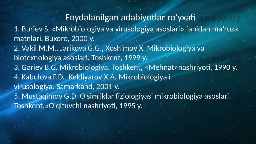 Foydalanilgan adabiyotlar ro&#39;yxati 1. Buriev S. «Mikrobiologiya va virusologiya asoslari» fanidan ma&#39;ruza matnlari. Buxoro, 2000 y. 2. Vakil M.M., Jarikova G.G., Xoshimov X. Mikrobiologiya va biotexnologiya asoslari. Toshkent, 1999 y. 3. Gariev B.G. Mikrobiologiya. Toshkent, «Mehnat»nashriyoti, 1990 y. 4. Kabulova F.D., Keldiyarov X.A. Mikrobiologiya i virusologiya. Samarkand, 2001 y. 5. Mustaqimov G.D. O&#39;simliklar fiziologiyasi mikrobiologiya asoslari. Toshkent,«O&#39;qituvchi nashriyoti, 1995 y. 