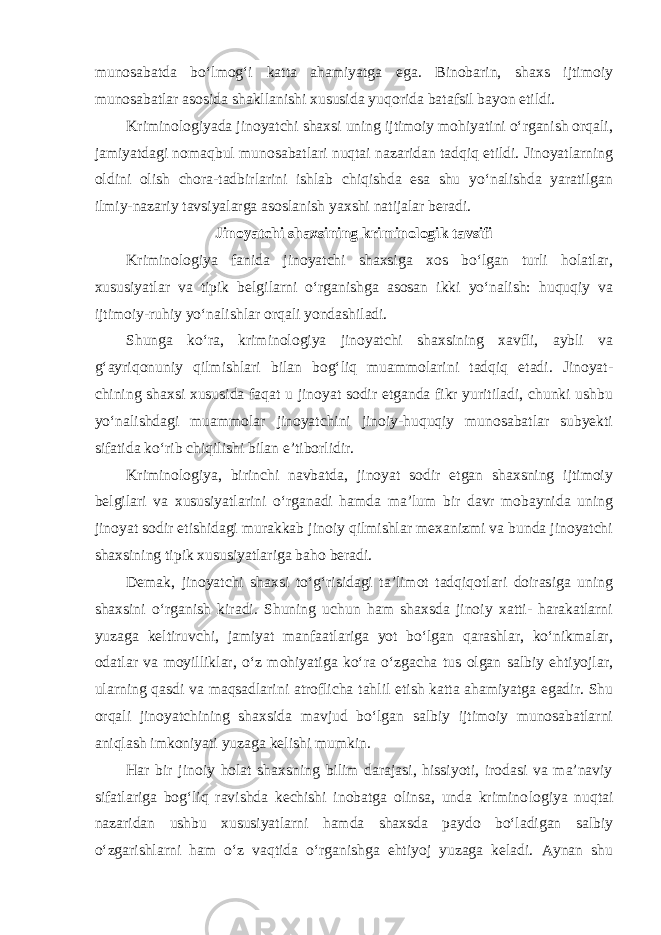 munosabatda bo‘lmog‘i katta ahamiyatga ega. Binobarin, shaxs ijtimoiy munosabatlar asosida shakllanishi xususida yuqorida batafsil bayon etildi. Kriminologiyada jinoyatchi shaxsi uning ijtimoiy mohiyatini o‘rganish orqali, jamiyatdagi nomaqbul munosabatlari nuqtai nazaridan tadqiq etildi. Jinoyatlarning oldini olish chora-tadbirlarini ishlab chiqishda esa shu yo‘nalishda yaratilgan ilmiy-nazariy tavsiyalarga asoslanish yaxshi natijalar beradi. Jinoyatchi shaxsining kriminologik tavsifi Kriminologiya fanida jinoyatchi shaxsiga xos bo‘lgan turli holatlar, xususiyatlar va tipik belgilarni o‘rganishga asosan ikki yo‘nalish: huquqiy va ijtimoiy-ruhiy yo‘nalishlar orqali yondashiladi. Shunga ko‘ra, kriminologiya jinoyatchi shaxsining xavfli, aybli va g‘ayriqonuniy qilmishlari bilan bog‘liq muammolarini tadqiq etadi. Jinoyat- chining shaxsi xususida faqat u jinoyat sodir etganda fikr yuritiladi, chunki ushbu yo‘nalishdagi muammolar jinoyatchini jinoiy-huquqiy munosabatlar subyekti sifatida ko‘rib chiqilishi bilan e’tiborlidir. Kriminologiya, birinchi navbatda, jinoyat sodir etgan shaxsning ijtimoiy belgilari va xususiyatlarini o‘rganadi hamda ma’lum bir davr mobaynida uning jinoyat sodir etishidagi murakkab jinoiy qilmishlar mexanizmi va bunda jinoyatchi shaxsining tipik xususiyatlariga baho beradi. Demak, jinoyatchi shaxsi to‘g‘risidagi ta’limot tadqiqotlari doirasiga uning shaxsini o‘rganish kiradi. Shuning uchun ham shaxsda jinoiy xatti- harakatlarni yuzaga keltiruvchi, jamiyat manfaatlariga yot bo‘lgan qarashlar, ko‘nikmalar, odatlar va moyilliklar, o‘z mohiyatiga ko‘ra o‘zgacha tus olgan salbiy ehtiyojlar, ularning qasdi va maqsadlarini atroflicha tahlil etish katta ahamiyatga egadir. Shu orqali jinoyatchining shaxsida mavjud bo‘lgan salbiy ijtimoiy munosabatlarni aniqlash imkoniyati yuzaga kelishi mumkin. Har bir jinoiy holat shaxsning bilim darajasi, hissiyoti, irodasi va ma’naviy sifatlariga bog‘liq ravishda kechishi inobatga olinsa, unda krimino logiya nuqtai nazaridan ushbu xususiyatlarni hamda shaxsda paydo bo‘ladigan salbiy o‘zgarishlarni ham o‘z vaqtida o‘rganishga ehtiyoj yuzaga keladi. Aynan shu 