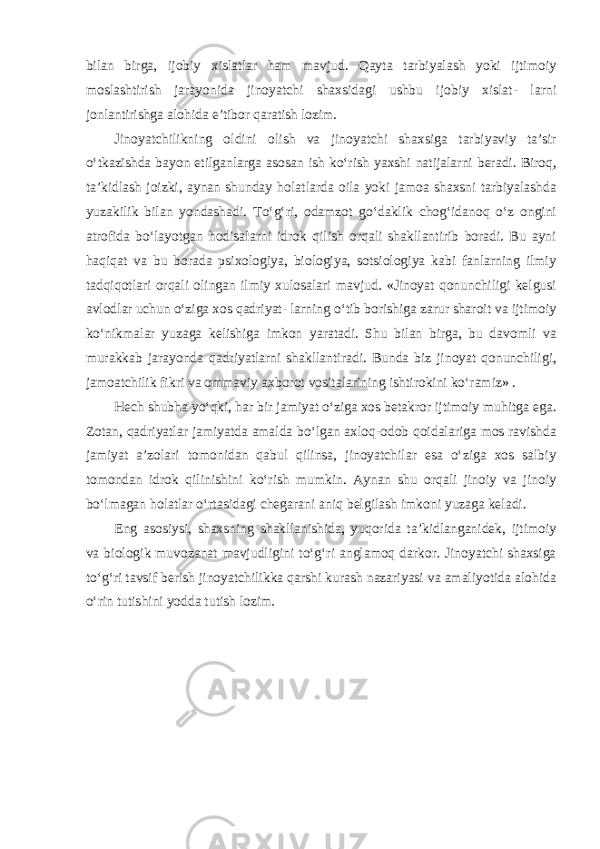 bilan birga, ijobiy xislatlar ham mavjud. Qayta tarbiyalash yoki ijtimoiy moslashtirish jarayonida jinoyatchi shaxsidagi ushbu ijobiy xislat- larni jonlantirishga alohida e’tibor qaratish lozim. Jinoyatchilikning oldini olish va jinoyatchi shaxsiga tarbiyaviy ta’sir o‘tkazishda bayon etilganlarga asosan ish ko‘rish yaxshi natijalarni beradi. Biroq, ta’kidlash joizki, aynan shunday holatlarda oila yoki jamoa shaxsni tarbiyalashda yuzakilik bilan yondashadi. To‘g‘ri, odamzot go‘daklik chog‘idanoq o‘z ongini atrofida bo‘layotgan hodisalarni idrok qilish orqali shakllantirib boradi. Bu ayni haqiqat va bu borada psixologiya, biologiya, sotsiologiya kabi fanlarning ilmiy tadqiqotlari orqali olingan ilmiy xulosalari mavjud. «Jinoyat qonunchiligi kelgusi avlodlar uchun o‘ziga xos qadriyat- larning o‘tib borishiga zarur sharoit va ijtimoiy ko‘nikmalar yuzaga kelishiga imkon yaratadi. Shu bilan birga, bu davomli va murakkab jarayonda qadriyatlarni shakllantiradi. Bunda biz jinoyat qonunchiligi, jamoatchilik fikri va ommaviy axborot vositalarining ishtirokini ko‘ramiz» . Hech shubha yo‘qki, har bir jamiyat o‘ziga xos betakror ijtimoiy muhitga ega. Zotan, qadriyatlar jamiyatda amalda bo‘lgan axloq-odob qoidalariga mos ravishda jamiyat a’zolari tomonidan qabul qilinsa, jinoyatchilar esa o‘ziga xos salbiy tomondan idrok qilinishini ko‘rish mumkin. Aynan shu orqali jinoiy va jinoiy bo‘lmagan holatlar o‘rtasidagi chegarani aniq belgilash imkoni yuzaga keladi. Eng asosiysi, shaxsning shakllanishida, yuqorida ta’kidlanganidek, ijtimoiy va biologik muvozanat mavjudligini to‘g‘ri anglamoq darkor. Jinoyatchi shaxsiga to‘g‘ri tavsif berish jinoyatchilikka qarshi kurash nazariyasi va amaliyotida alohida o‘rin tutishini yodda tutish lozim. 