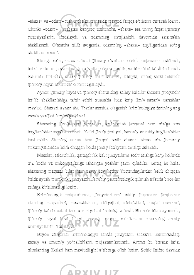 «shaxs» va «odam» tushunchalari o‘rtasida mavjud farqqa e’tiborni qaratish lozim. Chunki «odam» - nisbatan kengroq tushuncha, «shaxs» esa uning faqat ijtimoiy xususiyatlarini ifodalaydi va odamning rivojlanishi davomida asta-sekin shakllanadi. Qisqacha qilib aytganda, odamning «shaxsi» tug‘ilganidan so‘ng shakllana boradi. Shunga ko‘ra, shaxs nafaqat ijtimoiy xislatlarni o‘zida mujassam- lashtiradi, balki ushbu mujassamlashgan xislatlar o‘zaro bog‘liq va bir-birini to‘ldirib turadi. Ko‘rinib turibdiki, shaxs ijtimoiy tushuncha va, tabiiyki, uning shakllanishida ijtimoiy hayot birlamchi o‘rinni egallaydi. Aynan ijtimoiy hayot va ijtimoiy sharoitdagi salbiy holatlar shaxsni jinoyatchi bo‘lib shakllanishiga ta’sir etishi xususida juda ko‘p ilmiy-nazariy qarashlar mavjud. Shaxsni aynan shu jihatlar asosida o‘rganish kriminologiya fanining eng asosiy vazifasi jumlasiga kiradi. Shaxsning jinoiy xatti-harakatlar sodir etish jarayoni ham o‘ziga xos bog‘lanishlar asosida kechadi. Ya’ni jinoiy faoliyat jismoniy va ruhiy bog‘lanishlar hosilasidir. Shuning uchun ham jinoyat sodir etuvchi shaxs o‘z jismoniy imkoniyatlaridan kelib chiqqan holda jinoiy faoliyatni amalga oshiradi. Masalan, talonchilik, qaroqchilik kabi jinoyatlarni sodir etishga ko‘p hollarda o‘z kuchi va imkoniyatlariga ishongan yoshlar jazm qiladilar. Biroq bu holat shaxsning maqsadi bilan ham uzviy bog‘liqdir. Yuqoridagilardan kelib chiqqan holda aytish mumkinki, jinoyatchilik ruhiy-psixofizologik qilmish sifatida biror-bir toifaga kiritilmasligi lozim. Kriminologik tadqiqotlarda, jinoyatchilarni oddiy fuqarodan farqlashda ularning maqsadlari, moslashishlari, ehtiyojlari, qiziqishlari, nuqtai nazarlari, ijtimoiy ko‘nikmalari kabi xususiyatlari inobatga olinadi. Bir so‘z bilan aytganda, ijtimoiy hayot tarzi tufayli yuzaga kelgan ko‘nikmalar shaxsning asosiy xususiyatlarini ifodalaydi. Bayon etilganlar kriminologiya fanida jinoyatchi shaxsini tushunishdagi asosiy va umumiy yo‘nalishlarni mujassamlantiradi. Ammo bu borada ba’zi olimlarning fikrlari ham mavjudligini e’tiborga olish lozim. Sobiq Ittifoq davrida 