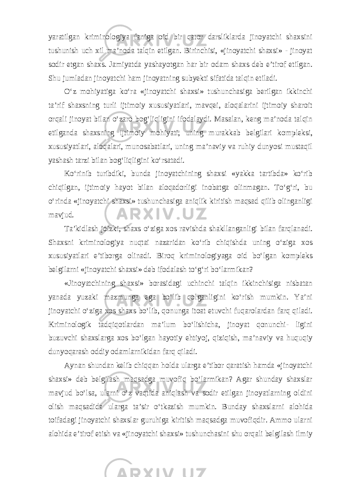 yaratilgan kriminologiya faniga oid bir qator darsliklarda jinoyatchi shaxsini tushunish uch xil ma’noda talqin etilgan. Birinchisi, «jinoyatchi shaxsi» - jinoyat sodir etgan shaxs. Jamiyatda yashayotgan har bir odam shaxs deb e’tirof etilgan. Shu jumladan jinoyatchi ham jinoyatning subyekti sifatida talqin etiladi. O‘z mohiyatiga ko‘ra «jinoyatchi shaxsi» tushunchasiga berilgan ikkinchi ta’rif shaxsning turli ijtimoiy xususiyatlari, mavqei, aloqalarini ijtimoiy sharoit orqali jinoyat bilan o‘zaro bog‘liqligini ifodalaydi. Masalan, keng ma’noda talqin etilganda shaxsning ijtimoiy mohiyati, uning murakkab belgilari kompleksi, xususiyatlari, aloqalari, munosabatlari, uning ma’naviy va ruhiy dunyosi mustaqil yashash tarzi bilan bog‘liqligini ko‘rsatadi. Ko‘rinib turibdiki, bunda jinoyatchining shaxsi «yakka tartibda» ko‘rib chiqilgan, ijtimoiy hayot bilan aloqadorligi inobatga olinmagan. To‘g‘ri, bu o‘rinda «jinoyatchi shaxsi» tushunchasiga aniqlik kiritish maqsad qilib olinganligi mavjud. Ta’kidlash joizki, shaxs o‘ziga xos ravishda shakllanganligi bilan farqlanadi. Shaxsni kriminologiya nuqtai nazaridan ko‘rib chiqishda uning o‘ziga xos xususiyatlari e’tiborga olinadi. Biroq kriminologiyaga oid bo‘lgan kompleks belgilarni «jinoyatchi shaxsi» deb ifodalash to‘g‘ri bo‘larmikan? «Jinoyatchining shaxsi» borasidagi uchinchi talqin ikkinchisiga nisbatan yanada yuzaki mazmunga ega bo‘lib qolganligini ko‘rish mumkin. Ya’ni jinoyatchi o‘ziga xos shaxs bo‘lib, qonunga itoat etuvchi fuqarolardan farq qiladi. Kriminologik tadqiqotlardan ma’lum bo‘lishicha, jinoyat qonunchi- ligini buzuvchi shaxslarga xos bo‘lgan hayotiy ehtiyoj, qiziqish, ma’naviy va huquqiy dunyoqarash oddiy odamlarnikidan farq qiladi. Aynan shundan kelib chiqqan holda ularga e’tibor qaratish hamda «jinoyatchi shaxsi» deb belgilash maqsadga muvofiq bo‘larmikan? Agar shunday shaxslar mavjud bo‘lsa, ularni o‘z vaqtida aniqlash va sodir etilgan jinoyatlarning oldini olish maqsadida ularga ta’sir o‘tkazish mumkin. Bunday shaxslarni alohida toifadagi jinoyatchi shaxslar guruhiga kiritish maqsadga muvofiqdir. Ammo ularni alohida e’tirof etish va «jinoyatchi shaxsi» tushunchasini shu orqali belgilash ilmiy 