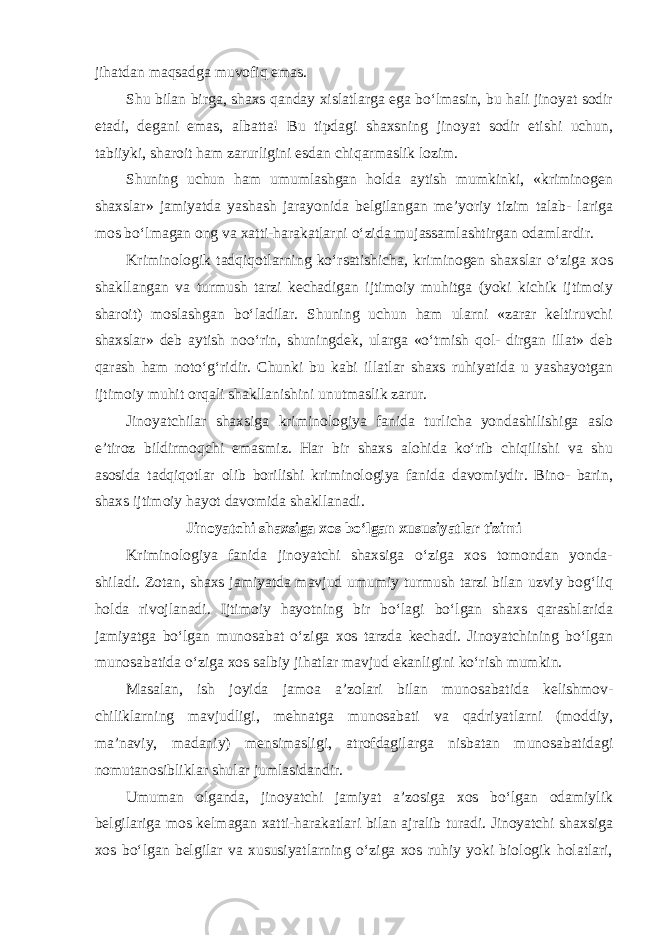 jihatdan maqsadga muvofiq emas. Shu bilan birga, shaxs qanday xislatlarga ega bo‘lmasin, bu hali jinoyat sodir etadi, degani emas, albatta! Bu tipdagi shaxsning jinoyat sodir etishi uchun, tabiiyki, sharoit ham zarurligini esdan chiqarmaslik lozim. Shuning uchun ham umumlashgan holda aytish mumkinki, «kriminogen shaxslar» jamiyatda yashash jarayonida belgilangan me’yoriy tizim talab- lariga mos bo‘lmagan ong va xatti-harakatlarni o‘zida mujassamlashtirgan odamlardir. Kriminologik tadqiqotlarning ko‘rsatishicha, kriminogen shaxslar o‘ziga xos shakllangan va turmush tarzi kechadigan ijtimoiy muhitga (yoki kichik ijtimoiy sharoit) moslashgan bo‘ladilar. Shuning uchun ham ularni «zarar keltiruvchi shaxslar» deb aytish noo‘rin, shuningdek, ularga «o‘tmish qol- dirgan illat» deb qarash ham noto‘g‘ridir. Chunki bu kabi illatlar shaxs ruhiyatida u yashayotgan ijtimoiy muhit orqali shakllanishini unutmaslik zarur. Jinoyatchilar shaxsiga kriminologiya fanida turlicha yondashilishiga aslo e’tiroz bildirmoqchi emasmiz. Har bir shaxs alohida ko‘rib chiqilishi va shu asosida tadqiqotlar olib borilishi kriminologiya fanida davomiydir. Bino- barin, shaxs ijtimoiy hayot davomida shakllanadi. Jinoyatchi shaxsiga xos bo‘lgan xususiyatlar tizimi Kriminologiya fanida jinoyatchi shaxsiga o‘ziga xos tomondan yonda- shiladi. Zotan, shaxs jamiyatda mavjud umumiy turmush tarzi bilan uzviy bog‘liq holda rivojlanadi. Ijtimoiy hayotning bir bo‘lagi bo‘lgan shaxs qarashlarida jamiyatga bo‘lgan munosabat o‘ziga xos tarzda kechadi. Jinoyatchining bo‘lgan munosabatida o‘ziga xos salbiy jihatlar mavjud ekanligini ko‘rish mumkin. Masalan, ish joyida jamoa a’zolari bilan munosabatida kelishmov- chiliklarning mavjudligi, mehnatga munosabati va qadriyatlarni (moddiy, ma’naviy, madaniy) mensimasligi, atrofdagilarga nisbatan munosabatidagi nomutanosibliklar shular jumlasidandir. Umuman olganda, jinoyatchi jamiyat a’zosiga xos bo‘lgan odamiylik belgilariga mos kelmagan xatti-harakatlari bilan ajralib turadi. Jinoyatchi shaxsiga xos bo‘lgan belgilar va xususiyatlarning o‘ziga xos ruhiy yoki biologik holatlari, 