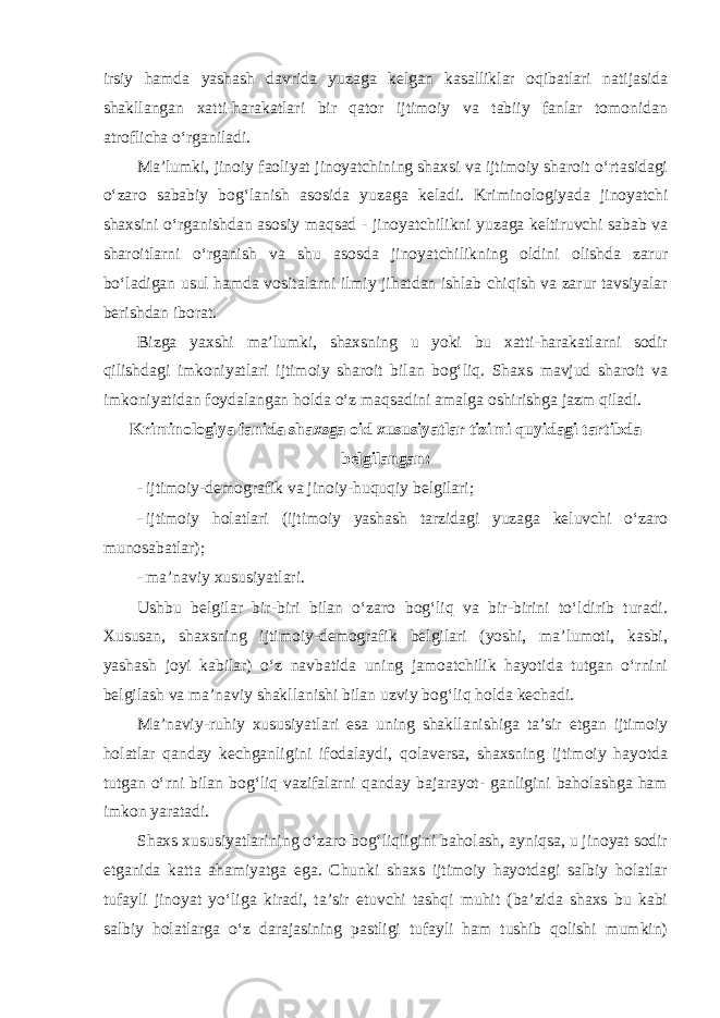 irsiy hamda yashash davrida yuzaga kelgan kasalliklar oqibatlari natijasida shakllangan xatti-harakatlari bir qator ijtimoiy va tabiiy fanlar tomonidan atroflicha o‘rganiladi. Ma’lumki, jinoiy faoliyat jinoyatchining shaxsi va ijtimoiy sharoit o‘rtasidagi o‘zaro sababiy bog‘lanish asosida yuzaga keladi. Kriminolo giyada jinoyatchi shaxsini o‘rganishdan asosiy maqsad - jinoyatchilikni yuzaga keltiruvchi sabab va sharoitlarni o‘rganish va shu asosda jinoyat chilikning oldini olishda zarur bo‘ladigan usul hamda vositalarni ilmiy jihatdan ishlab chiqish va zarur tavsiyalar berishdan iborat. Bizga yaxshi ma’lumki, shaxsning u yoki bu xatti-harakatlarni sodir qilishdagi imkoniyatlari ijtimoiy sharoit bilan bog‘liq. Shaxs mavjud sharoit va imkoniyatidan foydalangan holda o‘z maqsadini amalga oshirishga jazm qiladi. Kriminologiya fanida shaxsga oid xususiyatlar tizimi quyidagi tartibda belgilangan: - ijtimoiy-demografik va jinoiy-huquqiy belgilari; - ijtimoiy holatlari (ijtimoiy yashash tarzidagi yuzaga keluvchi o‘zaro munosabatlar); - ma’naviy xususiyatlari. Ushbu belgilar bir-biri bilan o‘zaro bog‘liq va bir-birini to‘ldirib turadi. Xususan, shaxsning ijtimoiy-demografik belgilari (yoshi, ma’lumoti, kasbi, yashash joyi kabilar) o‘z navbatida uning jamoatchilik hayotida tutgan o‘rnini belgilash va ma’naviy shakllanishi bilan uzviy bog‘liq holda kechadi. Ma’naviy-ruhiy xususiyatlari esa uning shakllanishiga ta’sir etgan ijtimoiy holatlar qanday kechganligini ifodalaydi, qolaversa, shaxsning ijtimoiy hayotda tutgan o‘rni bilan bog‘liq vazifalarni qanday bajarayot- ganligini baholashga ham imkon yaratadi. Shaxs xususiyatlarining o‘zaro bog‘liqligini baholash, ayniqsa, u jinoyat sodir etganida katta ahamiyatga ega. Chunki shaxs ijtimoiy hayotdagi salbiy holatlar tufayli jinoyat yo‘liga kiradi, ta’sir etuvchi tashqi muhit (ba’zida shaxs bu kabi salbiy holatlarga o‘z darajasining pastligi tufayli ham tushib qolishi mumkin) 