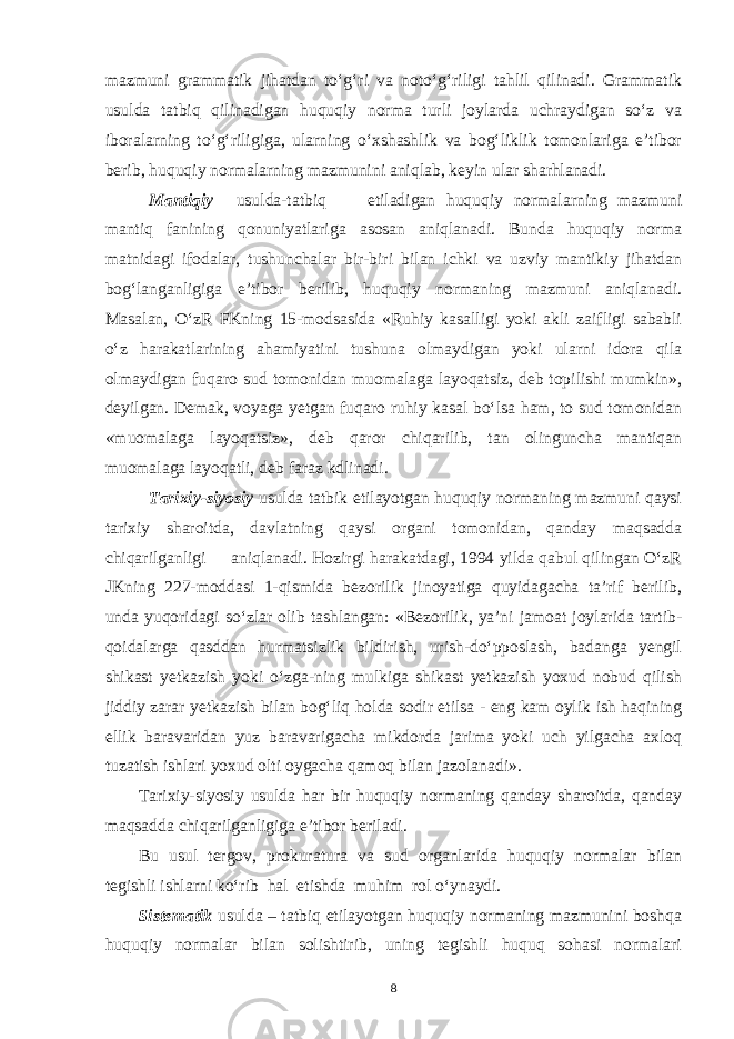 mazmuni grammatik jihatdan to‘g‘ri va noto‘g‘riligi tahlil qilinadi. Grammatik usulda tatbiq qilinadigan huquqiy norma turli joylarda uchraydigan so‘z va iboralarning to‘g‘riligiga, ularning o‘xshashlik va bog‘liklik tomonlariga e’tibor berib, huquqiy normalarning mazmunini aniqlab, keyin ular sharhlanadi. Mantiqiy usulda-tatbiq etiladigan huquqiy normalarning mazmuni mantiq fanining qonuniyatlariga asosan aniqlanadi. Bunda huquqiy norma matnidagi ifodalar, tushunchalar bir-biri bilan ichki va uzviy mantikiy jihatdan bog‘langanligiga e’tibor berilib, huquqiy normaning mazmuni aniqlanadi. Masalan, O‘zR FKning 15-modsasida «Ruhiy kasalligi yoki akli zaifligi sababli o‘z harakatlarining ahamiyatini tushuna olmaydigan yoki ularni idora qila olmaydigan fuqaro sud tomonidan muomalaga layoqatsiz, deb topilishi mumkin», deyilgan. Demak, voyaga yetgan fuqaro ruhiy kasal bo‘lsa ham, to sud tomonidan «muomalaga layoqatsiz», deb qaror chiqarilib, tan olinguncha mantiqan muomalaga layoqatli, deb faraz kdlinadi. Tarixiy-siyosiy usulda tatbik etilayotgan huquqiy normaning mazmuni qaysi tarixiy sharoitda, davlatning qaysi organi tomonidan, qanday maqsadda chiqarilganligi aniqlanadi. Hozirgi harakatdagi, 1994 yilda qabul qilingan O‘zR JKning 227-moddasi 1-qismida bezorilik jinoyatiga quyidagacha ta’rif berilib, unda yuqoridagi so‘zlar olib tashlangan: «Bezorilik, ya’ni jamoat joylarida tartib- qoidalarga qasddan hurmatsizlik bildirish, urish-do‘pposlash, badanga yengil shikast yetkazish yoki o‘zga-ning mulkiga shikast yetkazish yoxud nobud qilish jiddiy zarar yetkazish bilan bog‘liq holda sodir etilsa - eng kam oylik ish haqining ellik baravaridan yuz baravarigacha mikdorda jarima yoki uch yilgacha axloq tuzatish ishlari yoxud olti oygacha qamoq bilan jazolanadi». Tarixiy-siyosiy usulda har bir huquqiy normaning qanday sharoitda, qanday maqsadda chiqarilganligiga e’tibor beriladi. Bu usul tergov, prokuratura va sud organlarida huquqiy normalar bilan tegishli ishlarni ko‘rib hal etishda muhim rol o‘ynaydi. Sistematik usulda – tatbiq etilayotgan huquqiy normaning mazmunini boshqa huquqiy normalar bilan solishtirib, uning tegishli huquq sohasi normalari 8 