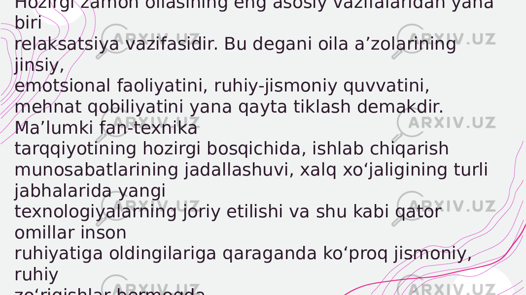  Hozirgi zamon oilasining eng asosiy vazifalaridan yana biri relaksatsiya vazifasidir. Bu degani oila a’zolarining jinsiy, emotsional faoliyatini, ruhiy-jismoniy quvvatini, mehnat qobiliyatini yana qayta tiklash demakdir. Ma’lumki fan-texnika tarqqiyotining hozirgi bosqichida, ishlab chiqarish munosabatlarining jadallashuvi, xalq xo‘jaligining turli jabhalarida yangi texnologiyalarning joriy etilishi va shu kabi qator omillar inson ruhiyatiga oldingilariga qaraganda ko‘proq jismoniy, ruhiy zo‘riqishlar bermoqda. 