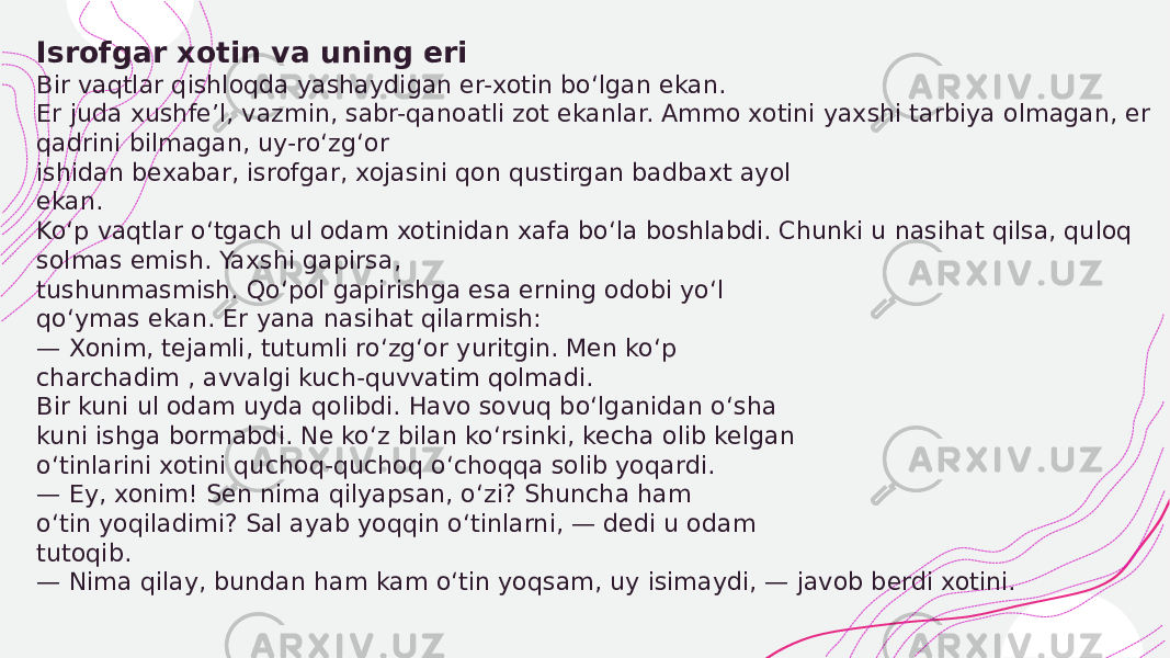  Isrofgar xotin va uning eri Bir vaqtlar qishloqda yashaydigan er-xotin bo‘lgan ekan. Er juda xushfe’l, vazmin, sabr-qanoatli zot ekanlar. Ammo xotini yaxshi tarbiya olmagan, er qadrini bilmagan, uy-ro‘zg‘or ishidan bexabar, isrofgar, xojasini qon qustirgan badbaxt ayol ekan. Ko‘p vaqtlar o‘tgach ul odam xotinidan xafa bo‘la boshlabdi. Chunki u nasihat qilsa, quloq solmas emish. Yaxshi gapirsa, tushunmasmish. Qo‘pol gapirishga esa erning odobi yo‘l qo‘ymas ekan. Er yana nasihat qilarmish: — Xonim, tejamli, tutumli ro‘zg‘or yuritgin. Men ko‘p charchadim , avvalgi kuch-quvvatim qolmadi. Bir kuni ul odam uyda qolibdi. Havo sovuq bo‘lganidan o‘sha kuni ishga bormabdi. Ne ko‘z bilan ko‘rsinki, kecha olib kelgan o‘tinlarini xotini quchoq-quchoq o‘choqqa solib yoqardi. — Ey, xonim! Sen nima qilyapsan, o‘zi? Shuncha ham o‘tin yoqiladimi? Sal ayab yoqqin o‘tinlarni, — dedi u odam tutoqib. — Nima qilay, bundan ham kam o‘tin yoqsam, uy isimaydi, — javob berdi xotini. 