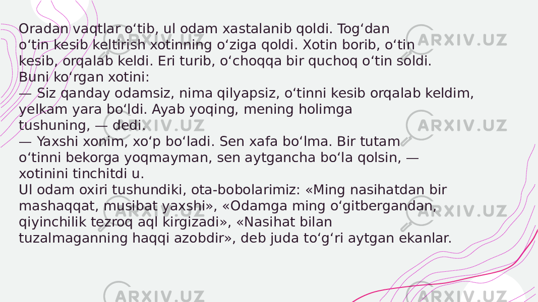  Oradan vaqtlar o‘tib, ul odam xastalanib qoldi. Tog‘dan o‘tin kesib keltirish xotinning o‘ziga qoldi. Xotin borib, o‘tin kesib, orqalab keldi. Eri turib, o‘choqqa bir quchoq o‘tin soldi. Buni ko‘rgan xotini: — Siz qanday odamsiz, nima qilyapsiz, o‘tinni kesib orqalab keldim, yelkam yara bo‘ldi. Ayab yoqing, mening holimga tushuning, — dedi. — Yaxshi xonim, xo‘p bo‘ladi. Sen xafa bo‘lma. Bir tutam o‘tinni bekorga yoqmayman, sen aytgancha bo‘la qolsin, — xotinini tinchitdi u. Ul odam oxiri tushundiki, ota-bobolarimiz: «Ming nasihatdan bir mashaqqat, musibat yaxshi», «Odamga ming o‘gitbergandan, qiyinchilik tezroq aql kirgizadi», «Nasihat bilan tuzalmaganning haqqi azobdir», deb juda to‘g‘ri aytgan ekanlar. 