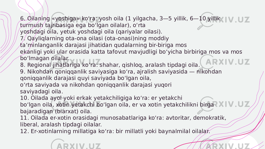  6. Oilaning «yoshiga» ko‘ra: yosh oila (1 yilgacha, 3—5 yillik, 6—10 yillik turmush tajribasiga ega bo‘lgan oilalar), o‘rta yoshdagi oila, yetuk yoshdagi oila (qariyalar oilasi). 7. Qayliqlarning ota-ona oilasi (ota-onasi)ning moddiy ta’minlanganlik darajasi jihatidan qudalarning bir-biriga mos ekanligi yoki ular orasida katta tafovut mavjudligi bo‘yicha birbiriga mos va mos bo‘lmagan oilalar. 8. Regional jihatlariga ko‘ra: shahar, qishloq, aralash tipdagi oila. 9. Nikohdan qoniqqanlik saviyasiga ko‘ra, ajralish saviyasida — nikohdan qoniqqanlik darajasi quyi saviyada bo‘lgan oila, o‘rta saviyada va nikohdan qoniqqanlik darajasi yuqori saviyadagi oila. 10. Oilada ayol yoki erkak yetakchiligiga ko‘ra: er yetakchi bo‘lgan oila, xotin yetakchi bo‘lgan oila, er va xotin yetakchilikni birga bajaradigan (biarxat) oila. 11. Oilada er-xotin orasidagi munosabatlariga ko‘ra: avtoritar, demokratik, liberal, aralash tipdagi oilalar. 12. Er-xotinlarning millatiga ko‘ra: bir millatli yoki baynalmilal oilalar. 