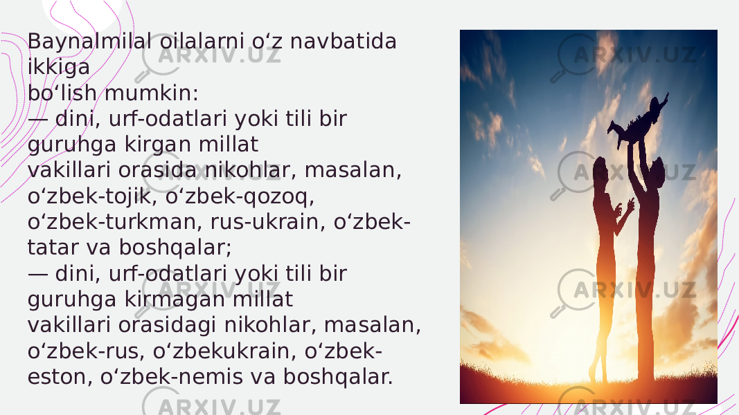  Baynalmilal oilalarni o‘z navbatida ikkiga bo‘lish mumkin: — dini, urf-odatlari yoki tili bir guruhga kirgan millat vakillari orasida nikohlar, masalan, o‘zbek-tojik, o‘zbek-qozoq, o‘zbek-turkman, rus-ukrain, o‘zbek- tatar va boshqalar; — dini, urf-odatlari yoki tili bir guruhga kirmagan millat vakillari orasidagi nikohlar, masalan, o‘zbek-rus, o‘zbekukrain, o‘zbek- eston, o‘zbek-nemis va boshqalar. 