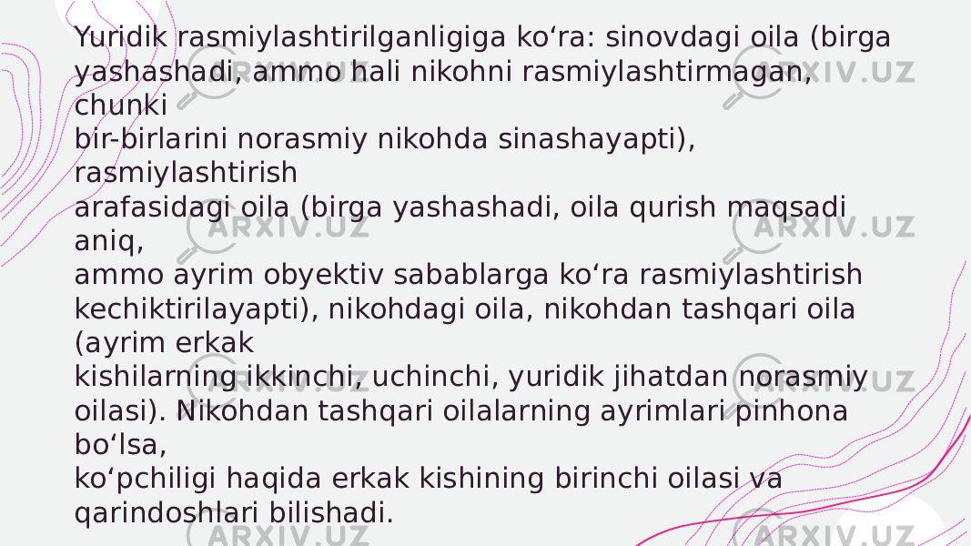  Yuridik rasmiylashtirilganligiga ko‘ra: sinovdagi oila (birga yashashadi, ammo hali nikohni rasmiylashtirmagan, chunki bir-birlarini norasmiy nikohda sinashayapti), rasmiylashtirish arafasidagi oila (birga yashashadi, oila qurish maqsadi aniq, ammo ayrim obyektiv sabablarga ko‘ra rasmiylashtirish kechiktirilayapti), nikohdagi oila, nikohdan tashqari oila (ayrim erkak kishilarning ikkinchi, uchinchi, yuridik jihatdan norasmiy oilasi). Nikohdan tashqari oilalarning ayrimlari pinhona bo‘lsa, ko‘pchiligi haqida erkak kishining birinchi oilasi va qarindoshlari bilishadi. 