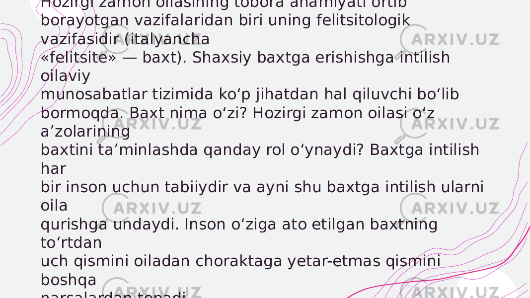  Hozirgi zamon oilasining tobora ahamiyati ortib borayotgan vazifalaridan biri uning felitsitologik vazifasidir (italyancha «felitsite» — baxt). Shaxsiy baxtga erishishga intilish oilaviy munosabatlar tizimida ko‘p jihatdan hal qiluvchi bo‘lib bormoqda. Baxt nima o‘zi? Hozirgi zamon oilasi o‘z a’zolarining baxtini ta’minlashda qanday rol o‘ynaydi? Baxtga intilish har bir inson uchun tabiiydir va ayni shu baxtga intilish ularni oila qurishga undaydi. Inson o‘ziga ato etilgan baxtning to‘rtdan uch qismini oiladan choraktaga yetar-etmas qismini boshqa narsalardan topadi. 