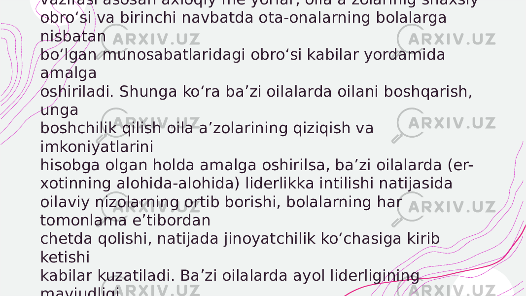  Hozirgi zamon egalitar oilalarida esa oilaning boshqaruv vazifasi asosan axloqiy me’yorlar, oila a’zolarinig shaxsiy obro‘si va birinchi navbatda ota-onalarning bolalarga nisbatan bo‘lgan munosabatlaridagi obro‘si kabilar yordamida amalga oshiriladi. Shunga ko‘ra ba’zi oilalarda oilani boshqarish, unga boshchilik qilish oila a’zolarining qiziqish va imkoniyatlarini hisobga olgan holda amalga oshirilsa, ba’zi oilalarda (er- xotinning alohida-alohida) liderlikka intilishi natijasida oilaviy nizolarning ortib borishi, bolalarning har tomonlama e’tibordan chetda qolishi, natijada jinoyatchilik ko‘chasiga kirib ketishi kabilar kuzatiladi. Ba’zi oilalarda ayol liderligining mavjudligi o‘g‘il bola shaxsida ayollarga xos xususiyatlarning ko‘payib borishiga olib kelishi mumkin. 