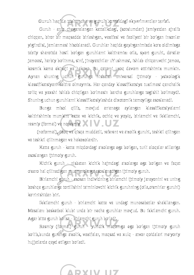 Guruh haqida tushuncha va guruh borasidagi ekperimentlar tarixi. Guruh - aniq chegaralangan kattalikdagi, (sotsiumdan) jamiyatdan ajralib chiqqan, biror bir maqsadda birlashgan, vazifasi va faoliyati bir bo&#39;lgan insonlar yig&#39;indisi, jamlanmasi hisoblanadi. Guruhlar haqida gapirganimizda ko&#39;z oldimizga tabiiy sharoitda hosil bo&#39;lgan guruhlarni keltiramiz: oila, sport guruhi, do&#39;stlar jamoasi, harbiy bo&#39;linma, sinf, jinoyatchilar uYushmasi, ishlab chiqaruvchi jamoa, kosmik kema ekipaji va hakozo. Bu qatorni uzoq davom ettirishimiz mumkin. Aynan shuning uchun guruhga nisbatan universal ijtimoiy - psixologik klassifikatsiyani keltira olmaymiz. Har qanday klassifikatsiya tuzilmasi qanchalik to&#39;liq va yaxshi ishlab chiqilgan bo&#39;lmasin barcha guruhlarga tegishli bo&#39;lmaydi. Shuning uchun guruhlarni klassifikatsiylashda dixotomik tamoyilga asoslanadi. Bunga misol qilib, mavjud an&#39;anaga aylangan klassifikatsiyalarni keltirishimiz mumkin: katta va kichik, ochiq va yopiq, birlamchi va ikkilamchi, rasmiy (formal) va norasmiy (noformal), uzoq va qisqa muddatli, referent va a&#39;zolik guruhi, tashkil qilingan va tashkil qilinmagan va hakozolardir. Katta guruh - katta miqdordagi a&#39;zolarga ega bo&#39;lgan, turli aloqalar xillariga asoslangan ijtimoiy guruh. Kichik guruh - nisbatan kichik hajmdagi a&#39;zolarga ega bo&#39;lgan va faqat o&#39;zaro hal qilinadigan muammolarga asoslanadigan ijtimoiy guruh. Birlamchi guruh - asosan individning birlamchi ijtimoiy jarayonini va uning boshqa guruhlarga tortilishini ta&#39;minlovchi kichik guruhning (oila,o&#39;smirlar guruhi) ko&#39;rinishidan biri. Ikkilamchi guruh - birlamchi katta va undagi munosabatlar shakllangan. Masalan: basketbol klubi unda bir necha guruhlar mavjud. Bu ikkilamchi guruh. Agar bitta guruh bo&#39;lsa - birlamchi guruh bo&#39;ladi. Rasmiy (formal) guruh - yuridik maqomga ega bo&#39;lgan ijtimoiy guruh bo&#39;lib,bunda guruhga a&#39;zolik, vazifalar, maqsad va xulq - atvor qoidalari me&#39;yoriy hujjatlarda qayd etilgan bo&#39;ladi. 