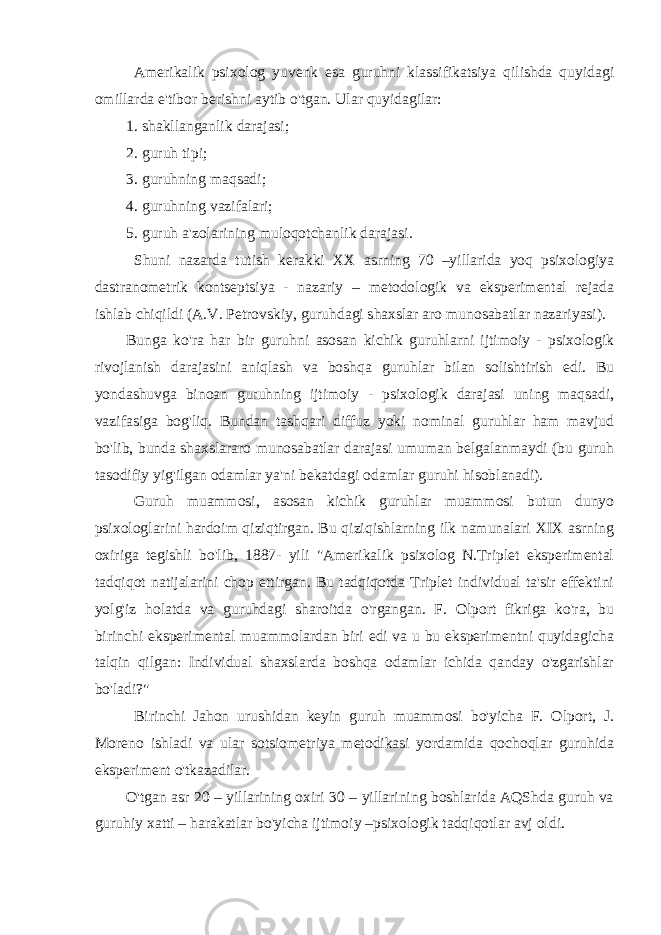 Amerikalik psixolog yuvenk esa guruhni klassifikatsiya qilishda quyidagi omillarda e&#39;tibor berishni aytib o&#39;tgan. Ular quyidagilar: 1. shakllanganlik darajasi; 2. guruh tipi; 3. guruhning maqsadi; 4. guruhning vazifalari; 5. guruh a&#39;zolarining muloqotchanlik darajasi. Shuni nazarda tutish kerakki XX asrning 70 –yillarida yoq psixologiya dastranometrik kontseptsiya - nazariy – metodologik va eksperimental rejada ishlab chiqildi (A.V. Petrovskiy, guruhdagi shaxslar aro munosabatlar nazariyasi). Bunga ko&#39;ra har bir guruhni asosan kichik guruhlarni ijtimoiy - psixologik rivojlanish darajasini aniqlash va boshqa guruhlar bilan solishtirish edi. Bu yondashuvga binoan guruhning ijtimoiy - psixologik darajasi uning maqsadi, vazifasiga bog&#39;liq. Bundan tashqari diffuz yoki nominal guruhlar ham mavjud bo&#39;lib, bunda shaxslararo munosabatlar darajasi umuman belgalanmaydi (bu guruh tasodifiy yig&#39;ilgan odamlar ya&#39;ni bekatdagi odamlar guruhi hisoblanadi). Guruh muammosi, asosan kichik guruhlar muammosi butun dunyo psixologlarini hardoim qiziqtirgan. Bu qiziqishlarning ilk namunalari XIX asrning oxiriga tegishli bo&#39;lib, 1887- yili &#34;Amerikalik psixolog N.Triplet eksperimental tadqiqot natijalarini chop ettirgan. Bu tadqiqotda Triplet individual ta&#39;sir effektini yolg&#39;iz holatda va guruhdagi sharoitda o&#39;rgangan. F. Olport fikriga ko&#39;ra, bu birinchi eksperimental muammolardan biri edi va u bu eksperimentni quyidagicha talqin qilgan: Individual shaxslarda boshqa odamlar ichida qanday o&#39;zgarishlar bo&#39;ladi?&#34; Birinchi Jahon urushidan keyin guruh muammosi bo&#39;yicha F. Olport, J. Moreno ishladi va ular sotsiometriya metodikasi yordamida qochoqlar guruhida eksperiment o&#39;tkazadilar. O&#39;tgan asr 20 – yillarining oxiri 30 – yillarining boshlarida AQShda guruh va guruhiy xatti – harakatlar bo&#39;yicha ijtimoiy –psixologik tadqiqotlar avj oldi. 