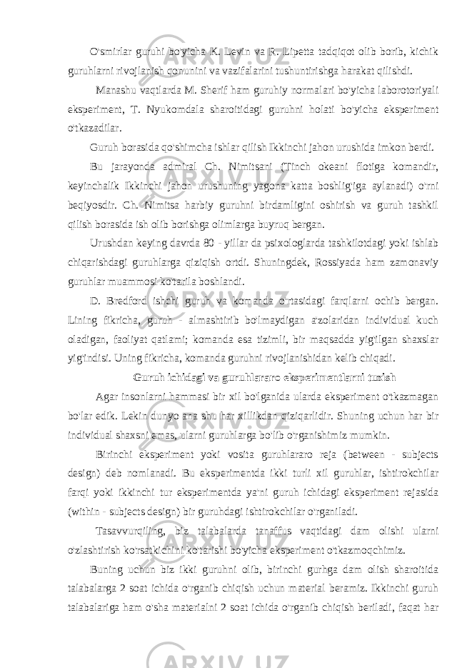 O&#39;smirlar guruhi bo&#39;yicha K. Levin va R. Lipetta tadqiqot olib borib, kichik guruhlarni rivojlanish qonunini va vazifalarini tushuntirishga harakat qilishdi. Manashu vaqtlarda M. Sherif ham guruhiy normalari bo&#39;yicha laborotoriyali eksperiment, T. Nyukomdala sharoitidagi guruhni holati bo&#39;yicha eksperiment o&#39;tkazadilar. Guruh borasida qo&#39;shimcha ishlar qilish Ikkinchi jahon urushida imkon berdi. Bu jarayonda admiral Ch. Nimitsani (Tinch okeani flotiga komandir, keyinchalik Ikkinchi jahon urushuning yagona katta boshlig&#39;iga aylanadi) o&#39;rni beqiyosdir. Ch. Nimitsa harbiy guruhni birdamligini oshirish va guruh tashkil qilish borasida ish olib borishga olimlarga buyruq bergan. Urushdan keying davrda 80 - yillar da psixologlarda tashkilotdagi yoki ishlab chiqarishdagi guruhlarga qiziqish ortdi. Shuningdek, Rossiyada ham zamonaviy guruhlar muammosi ko&#39;tarila boshlandi. D. Bredford ishchi guruh va komanda o&#39;rtasidagi farqlarni ochib bergan. Lining fikricha, guruh - almashtirib bo&#39;lmaydigan a&#39;zolaridan individual kuch oladigan, faoliyat qatlami; komanda esa tizimli, bir maqsadda yig&#39;ilgan shaxslar yig&#39;indisi. Uning fikricha, komanda guruhni rivojlanishidan kelib chiqadi. Guruh ichidagi va guruhlararo eksperimentlarni tuzish Agar insonlarni hammasi bir xil bo&#39;lganida ularda eksperiment o&#39;tkazmagan bo&#39;lar edik. Lekin dunyo ana shu har xillikdan qiziqarlidir. Shuning uchun har bir individual shaxsni emas, ularni guruhlarga bo&#39;lib o&#39;rganishimiz mumkin. Birinchi eksperiment yoki vosita guruhlararo reja (between - subjects design) deb nomlanadi. Bu eksperimentda ikki turli xil guruhlar, ishtirokchilar farqi yoki ikkinchi tur eksperimentda ya&#39;ni guruh ichidagi eksperiment rejasida (within - subjects design) bir guruhdagi ishtirokchilar o&#39;rganiladi. Tasavvurqiling, biz talabalarda tanaffus vaqtidagi dam olishi ularni o&#39;zlashtirish ko&#39;rsatkichini ko&#39;tarishi bo&#39;yicha eksperiment o&#39;tkazmoqchimiz. Buning uchun biz ikki guruhni olib, birinchi gurhga dam olish sharoitida talabalarga 2 soat ichida o&#39;rganib chiqish uchun material beramiz. Ikkinchi guruh talabalariga ham o&#39;sha materialni 2 soat ichida o&#39;rganib chiqish beriladi, faqat har 