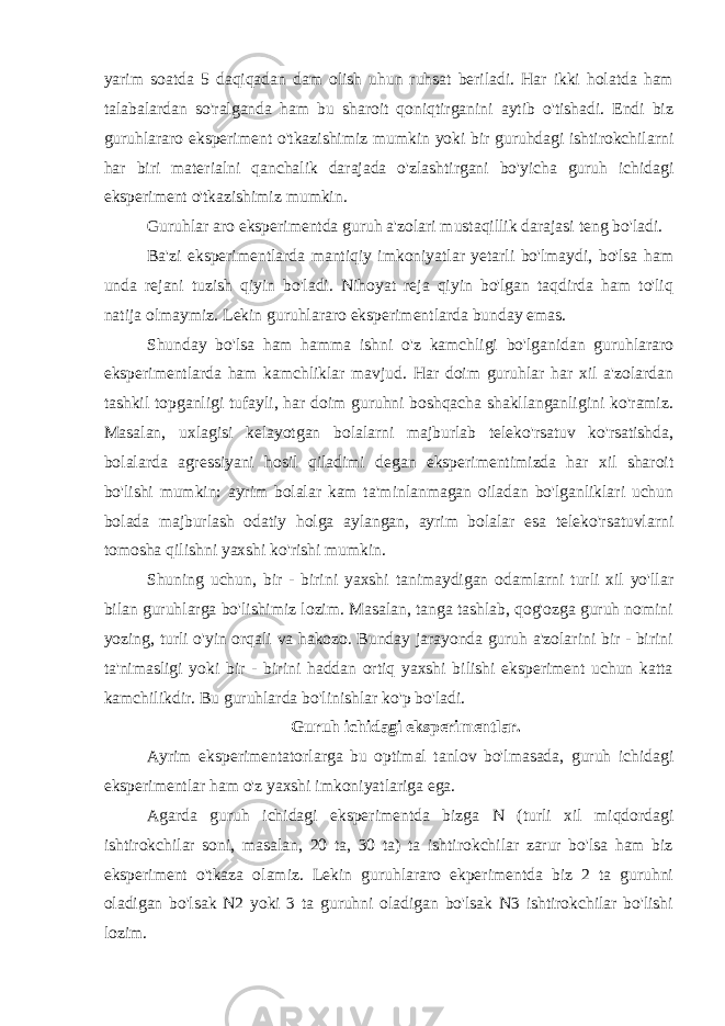 yarim soatda 5 daqiqadan dam olish uhun ruhsat beriladi. Har ikki holatda ham talabalardan so&#39;ralganda ham bu sharoit qoniqtirganini aytib o&#39;tishadi. Endi biz guruhlararo eksperiment o&#39;tkazishimiz mumkin yoki bir guruhdagi ishtirokchilarni har biri materialni qanchalik darajada o&#39;zlashtirgani bo&#39;yicha guruh ichidagi eksperiment o&#39;tkazishimiz mumkin. Guruhlar aro eksperimentda guruh a&#39;zolari mustaqillik darajasi teng bo&#39;ladi. Ba&#39;zi eksperimentlarda mantiqiy imkoniyatlar yetarli bo&#39;lmaydi, bo&#39;lsa ham unda rejani tuzish qiyin bo&#39;ladi. Nihoyat reja qiyin bo&#39;lgan taqdirda ham to&#39;liq natija olmaymiz. Lekin guruhlararo eksperimentlarda bunday emas. Shunday bo&#39;lsa ham hamma ishni o&#39;z kamchligi bo&#39;lganidan guruhlararo eksperimentlarda ham kamchliklar mavjud. Har doim guruhlar har xil a&#39;zolardan tashkil topganligi tufayli, har doim guruhni boshqacha shakllanganligini ko&#39;ramiz. Masalan, uxlagisi kelayotgan bolalarni majburlab teleko&#39;rsatuv ko&#39;rsatishda, bolalarda agressiyani hosil qiladimi degan eksperimentimizda har xil sharoit bo&#39;lishi mumkin: ayrim bolalar kam ta&#39;minlanmagan oiladan bo&#39;lganliklari uchun bolada majburlash odatiy holga aylangan, ayrim bolalar esa teleko&#39;rsatuvlarni tomosha qilishni yaxshi ko&#39;rishi mumkin. Shuning uchun, bir - birini yaxshi tanimaydigan odamlarni turli xil yo&#39;llar bilan guruhlarga bo&#39;lishimiz lozim. Masalan, tanga tashlab, qog&#39;ozga guruh nomini yozing, turli o&#39;yin orqali va hakozo. Bunday jarayonda guruh a&#39;zolarini bir - birini ta&#39;nimasligi yoki bir - birini haddan ortiq yaxshi bilishi eksperiment uchun katta kamchilikdir. Bu guruhlarda bo&#39;linishlar ko&#39;p bo&#39;ladi. Guruh ichidagi eksperimentlar. Ayrim eksperimentatorlarga bu optimal tanlov bo&#39;lmasada, guruh ichidagi eksperimentlar ham o&#39;z yaxshi imkoniyatlariga ega. Agarda guruh ichidagi eksperimentda bizga N (turli xil miqdordagi ishtirokchilar soni, masalan, 20 ta, 30 ta) ta ishtirokchilar zarur bo&#39;lsa ham biz eksperiment o&#39;tkaza olamiz. Lekin guruhlararo ekperimentda biz 2 ta guruhni oladigan bo&#39;lsak N2 yoki 3 ta guruhni oladigan bo&#39;lsak N3 ishtirokchilar bo&#39;lishi lozim. 