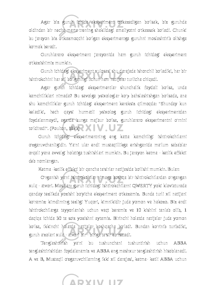 Agar biz guruh ichida eksperiment o&#39;tkazadigan bo&#39;lsak, biz guruhda oldindan bir necha marta trening shaklidagi amaliyotni o&#39;tkazsak bo&#39;ladi. Chunki bu jarayon biz o&#39;tkazmoqchi bo&#39;lgan eksperimentga guruhni moslashtirib olishga ko&#39;mak beradi. Guruhlararo eksperiment jarayonida ham guruh ichidagi eksperiment o&#39;tkazishimiz mumkin. Guruh ichidagi eksperiment xulosasi shu darajada ishonchli bo&#39;ladiki, har bir ishtirokchini har xil bo&#39;lganligi uchun ham natijalar turlicha chiqadi. Agar guruh ichidagi eksperimentlar shunchalik foydali bo&#39;lsa, unda kamchiliklari nimada? Bu savolga psixologlar ko&#39;p bahslashishgan bo&#39;lsada, ana shu kamchiliklar guruh ichidagi eksperiment keraksiz qilmoqda: &#34;Shunday kun keladiki, hech qaysi hurmatli psixolog guruh ichidagi eksperimentdan foydalanmaydi, agarda bunga majbur bo&#39;lsa, guruhlararo eksperimentni o&#39;rnini to&#39;ldiradi&#34;. (Poulton, 1973) Guruh ichidagi eksperimentning eng katta kamchiligi ishtirokchilarni o&#39;zgaruvchanligidir. Ya&#39;ni ular endi mustaqillikga erishganida ma&#39;lum sabablar orqali yana avvalgi holatiga tushishlari mumkin. Bu jarayon ketma - ketlik effekti deb nomlangan. Ketma -ketlik effekti bir qancha ta&#39;sirlar natijasida bo&#39;lishi mumkin. Bular: O&#39;rganish ya&#39;ni ishtirokchilar nimaga boshqa bir ishtirokchilardan o&#39;rgangan xulq - atvori. Masalan: guruh ichidagi ishtirokchilarni QWERTY yoki klaviaturada qanday tezlikda yozishi bo&#39;yicha eksperiment o&#39;tkazamiz. Bunda turli xil natijani ko&#39;ramiz: kimdirning tezligi Yuqori, kimnikidir juda yomon va hakozo. Biz endi ishtirokchilarga tayyorlanish uchun vaqt beramiz va 10 kishini tanlab olib, 1 daqiqa ichida 30 ta so&#39;z yozishni aytamiz. Birinchi holatda natijalar juda yomon bo&#39;lsa, ikkinchi holatda natijalar boshqacha bo&#39;ladi. Bundan ko&#39;rinib turibdiki, guruh a&#39;zolari xulq - atvori bir - biriga ta&#39;sir ko&#39;rsatadi. Tenglashtirish ya&#39;ni bu tushunchani tushuntirish uchun ABBA tenglashtirishidan foydalanamiz va ABBA eng mashxur tenglashtirish hisoblanadi. A va B, Mustaqil o&#39;zgaruvchilarning ikki xil darajasi, ketma- ketli ABBA uchun 