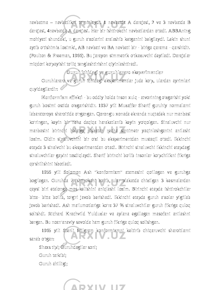 navbatma – navbatlikni ta&#39;minlaydi. 1 navbatda A darajasi, 2 va 3 navbatda B darajasi, 4navbatda A darajasi. Har bir ishtirokchi navbatlardan o&#39;tadi. ABBAning mohiyati shundaki, u guruh a&#39;zolarini aralashib ketganini belgilaydi. Lekin shuni aytib o&#39;tishimiz lozimki, AB navbati va BA navbati bir - biriga qarama - qarshidir. (Poulton & Freeman, 1966). Bu jarayon simmetrik o&#39;tkazuvchi deyiladi. Darajalar miqdori ko&#39;payishi to&#39;liq tenglashtirishni qiyinlashtiradi. Guruh ichidagi va guruhlararo eksperimentlar Guruhlararo va guruh ichidagi eksperimentlar juda ko&#39;p, ulardan ayrimlari quyidagilardir: Konformizm effekti - bu oddiy holda inson xulq - atvorining o&#39;zgarishi yoki guruh bosimi ostida o&#39;zgarishidir. 1937 yili Muzaffer Sherif guruhiy normalarni labaratoroya sharoitida o&#39;rgangan. Qorong&#39;u xonada ekranda nuqtadek nur manbasi ko&#39;ringan, keyin bir neha daqiqa harakatlanib keyin yo&#39;qolgan. Sinaluvchi nur manbasini birinchi holatga nisbatan necha santimetr yaqinlashganini anilashi lozim. Oldin sinaluvchini bir o&#39;zi bu eksperimentdan mustaqil o&#39;tadi. Ikkinchi etapda 3 sinalvchi bu eksperimentdan o&#39;tadi. Birinchi sinaluvchi ikkinchi etapdagi sinaluvchilar gapini tasdiqlaydi. Sherif birinchi bo&#39;lib insonlar ko&#39;pchilikni fikriga qo&#39;shilishini isbotladi. 1956 yili Solomon Ash &#34;konformizm&#34; atamasini qo&#39;llagan va guruhga bog&#39;lagan. Guruhda 7 ishtirokchi bo&#39;lib, ular plakatda chizilgan 3 kesmalardan qaysi biri etalonga mos kelishini aniqlashi lozim. Birinchi etapda ishtirokchilar bitta- bitta bo&#39;lib, to&#39;g&#39;ri javob berishadi. Ikkinchi etapda guruh a&#39;zolar yig&#39;ilab javob berishadi. Ash ma&#39;lumotlariga ko&#39;ra 37 % sinaluvchilar guruh fikriga quloq solishdi. Richard Krachvild Yulduzlar va aylana egallagan masofani anilashni bergan. Bu noan&#39;anaviy savolda ham guruh fikriga quloq solishgan. 1965 yili Stenli Milgram konformizmni keltirib chiqaruvchi sharoitlarni sanab o&#39;tgan: Shaxs tipi; Guruhdagilar soni; Guruh tarkibi; Guruh ahilligi; 