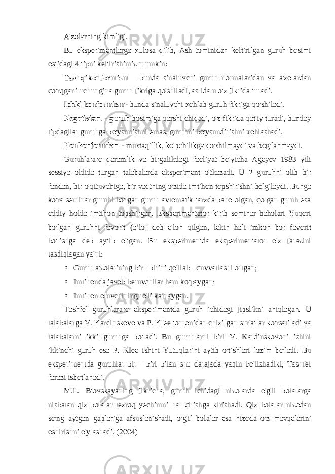 A&#39;zolarning kimligi. Bu eksperimentlarga xulosa qilib, Ash tominidan keltirilgan guruh bosimi ostidagi 4 tipni keltirishimiz mumkin: Tashqi konformizm - bunda sinaluvchi guruh normalaridan va a&#39;zolardan qo&#39;rqgani uchungina guruh fikriga qo&#39;shiladi, aslida u o&#39;z fikrida turadi. Ichki konformizm - bunda sinaluvchi xohlab guruh fikriga qo&#39;shiladi. Negativizm - guruh bosimiga qarshi chiqadi, o&#39;z fikrida qat&#39;iy turadi, bunday tipdagilar guruhga bo&#39;ysunishni emas, guruhni bo&#39;ysundirishni xohlashadi. Nonkonformizm - mustaqillik, ko&#39;pchilikga qo&#39;shilmaydi va bog&#39;lanmaydi. Guruhlararo qaramlik va birgalikdagi faoliyat bo&#39;yicha Ageyev 1983 yili sessiya oldida turgan talabalarda eksperiment o&#39;tkazadi. U 2 guruhni olib bir fandan, bir o&#39;qituvchiga, bir vaqtning o&#39;zida imtihon topshirishni belgilaydi. Bunga ko&#39;ra seminar guruhi bo&#39;lgan guruh avtomatik tarzda baho olgan, qolgan guruh esa oddiy holda imtihon topshirgan. Eksperimentator kirib seminar baholari Yuqori bo&#39;lgan guruhni favorit (a’lo) deb e&#39;lon qilgan, lekin hali imkon bor favorit bo&#39;lishga deb aytib o&#39;tgan. Bu eksperimentda eksperimentator o&#39;z farazini tasdiqlagan ya&#39;ni: • Guruh a&#39;zolarining bir - birini qo&#39;llab - quvvatlashi ortgan; • Imtihonda javob beruvchilar ham ko&#39;paygan; • Imtihon oluvchining ro&#39;li kamaygan. Tashfel guruhlararo eksperimentda guruh ichidagi jipslikni aniqlagan. U talabalarga V. Kardinskovo va P. KIee tomonidan chizilgan sur&#39;atlar ko&#39;rsatiladi va talabalarni ikki guruhga bo&#39;ladi. Bu guruhlarni biri V. Kardinskovoni ishini ikkinchi guruh esa P. KIee ishini Yutuqlarini aytib o&#39;tishlari lozim bo&#39;ladi. Bu eksperimentda guruhlar bir - biri bilan shu darajada yaqin bo&#39;lishadiki, Tashfel farazi isbotlanadi. M.L. Btovskayaning fikricha, guruh ichidagi nizolarda o&#39;g&#39;il bolalarga nisbatan qiz bolalar tezroq yechimni hal qilishga kirishadi. Qiz bolalar nizodan so&#39;ng aytgan gaplariga afsuslanishadi, o&#39;g&#39;il bolalar esa nizoda o&#39;z mavqelarini oshirishni o&#39;ylashadi. (2004) 