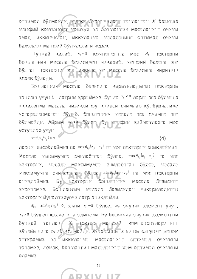 оптимал бўлмайди, чунки биринчидан, танланган Х базисда манфий компонент мавжуд ва бошланғич масаланинг ечими эмас, иккинчидан, иккиланма масаланинг оптимал ечими баҳолари манфий бўлмаслиги керак. Шундай қилиб, 0ljx компонентга мос lA векторни бошланғич масала базисидан чиқариб, манфий баҳога эга бўлган векторни эса иккиланма масала базисига киритиш керак бўлади. Бошланғич масала базисига киритиладиган векторни танлаш учун ι - сатрни қараймиз: бунда 0ljx ларга эга бўлмаса иккиланма масала чизиқли функцияси ечимлар кўпбурчагида чегараланмаган бўлиб, бошланғич масала эса ечимга эга бўлмайди. Айрим 0ljx бўлса, бу манфий қийматларга мос устунлар учун   0 min  lj l x x (4) ларни ҳисоблаймиз ва  j j j c z  0 max  га мос векторни аниқлаймиз. Масала минимумга ечилаётган бўлса,  j j j c z  0 max  га мос векторни, масала максимумга ечилаётган бўлса, масала максимумга ечилаётган бўлса  j j j c z  0 min  га мос векторни аниқлаймиз. Бу векторни бошланғич масала базисига киритамиз. Бошланғич масала базисидан чиқариладиган векторни йўналтирувчи сатр аниқлайди.   0 min 0   ij i j x x  , яъни 0ix бўлса, ijx очувчи элемент учун, 0ijx бўлган ҳолдагина олинади. Бу босқичда очувчи элементни бундай танлаш Х вектор манфий компонентларининг кўпайишига олиб келмайди. Жараённи 0 X ни олгунча давом эттирамиз ва иккиланма масаланинг оптимал ечимини топамиз, демак, бошланғич масаланинг ҳам оптимал ечимини оламиз. 56 