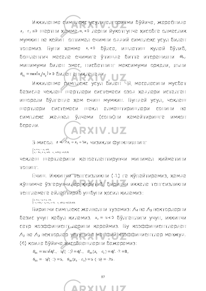 Иккиланма симплекс усули алгоритми бўйича, жараёнида0  j j c z шартни ҳамма 0ix ларни йукотгунча ҳисобга олмаслик мумкин ва кейин оптимал ечимни оддий симплекс усул билан топамиз. Буни ҳамма 0ix бўлса, ишлатиш қулай бўлиб, бошланғич масала ечимига ўтишда битта итерацияни j0 минимуми билан эмас, нисбатнинг максимуми орқали, яъни   0 max 0   ij i j x x  билан аниқланади. Иккиланма симплекс усул билан ЧД масаласини мусбат базисда чеклаш шартлари системаси озод ҳадлари исталган ишорали бўлганда ҳам ечиш мумкин. Бундай усул, чеклаш шартлари системаси шакл алмаштиришлари сонини ва симплекс жадвал ўлчами (сони)ни камайтиришга имкон беради. 3-мисол. 3 2 1 5 2 x x x z    чизиқли функциянинг          )3,2,1 (0 ,5 5 ,43 2 1 3 2 1 j x x x x x x x j чеклаш шартларини қаноатлантирувчи минимал қийматини топинг. Ечиш. Иккинчи тенгсизликни (-1) га кўпайтирамиз, ҳамда қўшимча ўзгарувчилар киритиб, биринчи иккала тенгсизликни тенгламага айлантириб ушбуни ҳосил қиламиз:             ).5,4,3,2,1 (0 ,5 5 ,45 3 2 1 4 3 2 1 j x x x x x x x x x j Биринчи симплекс жадвални тузамиз: А 4 ва А 5 векторларни базис учун қабул қиламиз. 0 5 2   x бўлганлиги учун, иккинчи сатр коэффициент-ларини қараймиз. Бу коэффициентлардан А 1 ва А 3 векторлар устунида манфий коэффициентлар мавжуд. (4) қоида бўйича ҳисоблашларни бажарамиз:   8 2 14 ) ( ,14 )1 ( 5 ,14 min 1 1 01 01         c z   , 25 )5 ( 5 ) ( ,5 )1 ( 5 3 3 03 03        c z   . 57 