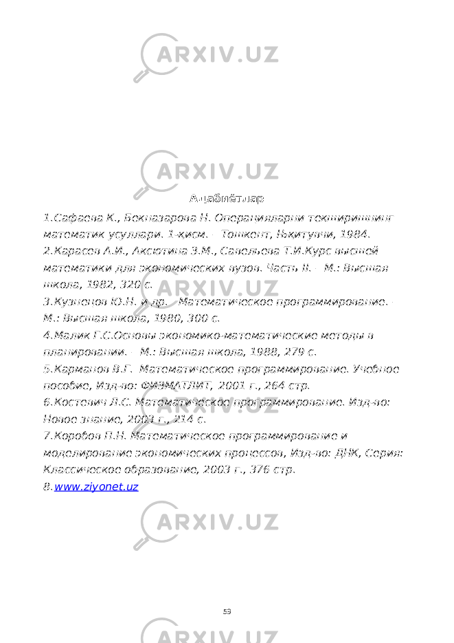 Адабиётлар 1. Сафаева К., Бекназарова Н. Операцияларни текширишнинг математик усуллари. 1-қисм. – Тошкент, Њқитувчи, 1984. 2. Карасев А.И., Аксютина З.М., Савельева Т.И.Курс высшей математики для экономических вузов. Часть II . – М.: Высшая школа, 1982, 320 с. 3. Кузнецов Ю.Н. и др. Математическое программирование. – М.: Высшая школа, 1980, 300 с. 4. Малик Г.С.Основы экономико-математические методы в планировании. – М.: Высшая школа, 1988, 279 с. 5. Карманов В.Г. Математическое программирование. Учебное пособие, Изд-во: ФИЗМАТЛИТ,   2001 г., 264 стр. 6. Костевич Л.С. Математическое программирование. Изд-во: Новое знание, 2003 г., 214 с. 7. Коробов П.Н. Математическое программирование и моделирование экономических процессов, Изд-во: ДНК, Серия: Классическое образование, 2003 г., 376 стр. 8. www.ziyonet.uz 59 