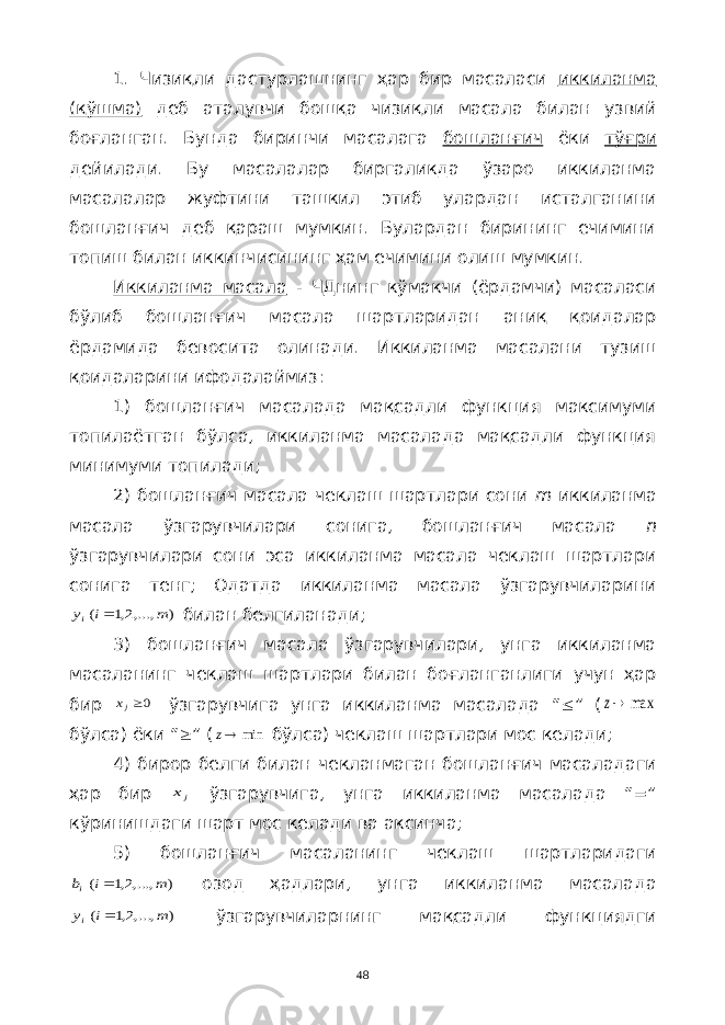 1. Чизиқли дастурлашнинг ҳар бир масаласи иккиланма (қўшма) деб аталувчи бошқа чизиқли масала билан узвий боғланган. Бунда биринчи масалага бошланғич ёки тўғри дейилади. Бу масалалар биргаликда ўзаро иккиланма масалалар жуфтини ташкил этиб улардан исталганини бошланғич деб қараш мумкин. Булардан бирининг ечимини топиш билан иккинчисининг ҳам ечимини олиш мумкин. Иккиланма масала - ЧДнинг кўмакчи (ёрдамчи) масаласи бўлиб бошланғич масала шартларидан аниқ қоидалар ёрдамида бевосита олинади. Иккиланма масалани тузиш қоидаларини ифодалаймиз: 1) бошланғич масалада мақсадли функция максимуми топилаётган бўлса, иккиланма масалада мақсадли функция минимуми топилади; 2) бошланғич масала чеклаш шартлари сони m иккиланма масала ўзгарувчилари сонига, бошланғич масала n ўзгарувчилари сони эса иккиланма масала чеклаш шартлари сонига тенг; Одатда иккиланма масала ўзгарувчиларини) ,...,2,1 ( m i yi  билан белгиланади; 3) бошланғич масала ўзгарувчилари, унга иккиланма масаланинг чеклаш шартлари билан боғланганлиги учун ҳар бир 0jx ўзгарувчига унга иккиланма масалада “  ” ( max z бўлса) ёки “  ” ( min z бўлса) чеклаш шартлари мос келади; 4) бирор белги билан чекланмаган бошланғич масаладаги ҳар бир jx ўзгарувчига, унга иккиланма масалада “=” кўринишдаги шарт мос келади ва аксинча; 5) бошланғич масаланинг чеклаш шартларидаги ) ,...,2,1 ( m i bi  озод ҳадлари, унга иккиланма масалада ) ,...,2,1 ( m i yi  ўзгарувчиларнинг мақсадли функциядги 48 