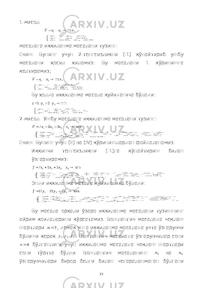 1-мисол.max 2 1    x x F ,        0 , 0 , 0,1 2 1 2 1 2 1 x x x x x x масалага иккиланма масалани тузинг. Ечиш. Бунинг учун 2-тенгсизликни (-1) кўпайтириб ушбу масалани ҳосил қиламиз: Бу масалани 1 кўринишга келтирамиз; max 2 1    x x F ,         . 0 , 0 , 0 , 1 2 1 2 1 2 1 x x x x x x Бу ҳолда иккиланма масала қуйидагича бўлади : min 0 1 2 1      y y z          0 , 0 , 1 , 1 2 1 2 1 2 1 y y y y y y 2-мисол. Ушбу масалага иккиланма масалани тузинг: min 3 6 7 4 3 2 1      x x x x F                . 0 , 0 , 7 4 5 3 , 10 2 , 12 3 2 2 3 2 4 2 1 4 3 2 1 4 3 2 1 x x x x x x x x x x x x x Ечиш. Бунинг учун ( II ) ва ( IV ) кўринишлардан фойдаланамиз. Иккинчи тенгсизликни (-1)га кўпайтириш билан ўзгартирамиз: min 3 6 7 4 3 2 1      x x x x f                . 0 , 0 , 7 4 5 3 , 10 2 , 12 3 2 2 3 2 4 2 1 4 3 2 1 4 3 2 1 x x x x x x x x x x x x x Энди иккиланма масала қуйидагича бўлади: max 7 10 12 3 2 1     y y y f                  . 0 , 0 , 1 4 3 , 3 2 , 6 5 2 , 7 3 2 2 1 3 2 1 2 1 3 2 1 3 2 1 y y y y y y y y y y y y y Бу масала орқали ўзаро иккиланма масалани тузишнинг айрим қоидаларини кўрсатамиз . Бошланғич масалада чеклаш шартлари 3 m , демак унга иккиланма масалада учта ўзгарувчи бўлиши керак 3 2 1 , , y y y . Бошланғич масалада ўзгарувчилар сони 4n бўлганлиги учун иккиланма масалада чеклаш шартлари сони тўртта бўлди . Бошланғич масаланинг 1x ва 4x ўзгарувчилари бирор белги билан чегараланмаган бўлгани 51 