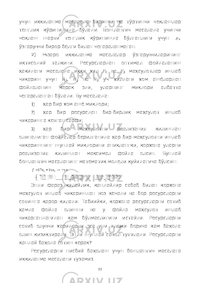 учун иккиланма масалада биринчи ва тўртинчи чеклашлар тенглик кўринишида бўлади . Бошланғич масалада учинчи чеклаш шарти тенглик кўринишда бўлганлиги учун 3y ўзгарувчи бирор белги билан чегараланмаган . 2) Њзаро иккиланма масалалар ўзгарувчиларининг иқтисодий талқини . Ресурслардан оптимал фойдаланиш ҳақидаги масалада икки хил Р 1 ва Р 2 маҳсулотлар ишлаб чиқариш учун R 1 , R 2 ва R 3 уч хилдаги хом ашёлардан фойдаланиш керак эди , уларнинг миқдори албатта чегараланган бўлади . Бу масалада : 1) ҳар бир хом ашё миқдори; 2) ҳар бир ресурсдан бир-бирлик маҳсулот ишлаб чиқаришга кетган сарфи; 3) ҳар бир маҳсулотни реализация килишдан олинадиган фойдалар берилганида ҳар бир маҳсулотни ишлаб чиқаришнинг шундай миқдорини аниқлангки, корхона уларни реализация қилишдан максимал фойда олсин. Бундай бошланғич масаланинг математик модели қуйидагича бўлсин: max1512 21  xxf          . 0 , 0 , 40 8 4 , 20 2 4 , 36 6 6 2 1 2 1 2 1 2 1 x x x x x x x x Энди фараз қилайлик , қандайдир сабаб билан корхона маҳсулот ишлаб чиқаришдан воз кечади ва бор ресурсларни сотишга қарор қилади . Табиийки , корхона ресурсларни сотиб ҳамда фойда олишни ва у фойда маҳсулот ишлаб чиқаргандагидан кам бўлмаслигини истайди . Ресурсларни сотиб олувчи харидорни эса уни иложи борича кам баҳода олиш қизиқтиради. Энди шундай савол туғилади . Ресурсларни қандай баҳода сотиш керак ? Ресурсларни нисбий баҳолаш учун бошланғич масалага иккиланма масалани тузамиз . 52 