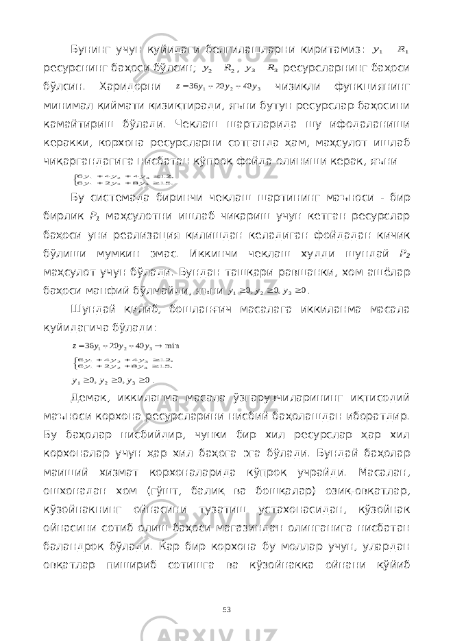 Бунинг учун қуйидаги белгилашларни киритамиз : 1y - 1R ресурснинг баҳоси бўлсин ; 2y - 2R , 3y - 3R ресурсларнинг баҳоси бўлсин . Харидорни 3 2 1 40 20 36 y y y z    чизиқли функциянинг минимал қиймати қизиқтиради , яъни бутун ресурслар баҳосини камайтириш бўлади . Чеклаш шартларида шу ифодаланиши керакки , корхона ресурсларни сотганда ҳам , маҳсулот ишлаб чиқаргандагига нисбатан кўпроқ фойда олиниши керак , яъни        . 15 8 2 6 , 12 4 4 6 3 2 1 3 2 1 y y y y y y Бу системада биринчи чеклаш шартининг маъноси - бир бирлик Р 1 маҳсулотни ишлаб чиқариш учун кетган ресурслар баҳоси уни реализация қилишдан келадиган фойдадан кичик бўлиши мумкин эмас . Иккинчи чеклаш худди шундай Р 2 маҳсулот учун бўлади . Бундан ташқари равшанки , хом ашёлар баҳоси манфий бўлмайди , яъни 0 ,0 ,0 3 2 1    y y y . Шундай қилиб , бошланғич масалага иккиланма масала қуйидагича бўлади : min 40 20 36 3 2 1     y y y z        , 15 8 2 6 , 12 4 4 6 3 2 1 3 2 1 y y y y y y 0 ,0 ,0 3 2 1    y y y . Демак , иккиланма масала ўзгарувчиларининг иқтисодий маъноси корхона ресурсларини нисбий баҳолашдан иборатдир . Бу баҳолар нисбийдир , чунки бир хил ресурслар ҳар хил корхоналар учун ҳар хил баҳога эга бўлади . Бундай баҳолар маиший хизмат корхоналарида кўпроқ учрайди . Масалан , ошхонадан хом ( гўшт , балиқ ва бошқалар ) озиқ - овқатлар , кўзойнакнинг ойнасини тузатиш устахонасидан , кўзойнак ойнасини сотиб олиш баҳоси магазиндан олинганига нисбатан баландроқ бўлади . Ќар бир корхона бу моллар учун , улардан овқатлар пишириб сотишга ва кўзойнакка ойнани қўйиб 53 