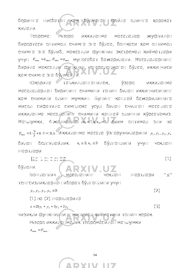 беришга нисбатан кам бўлмаган фойда олишга ҳаракат қилади . Теорема : Њзаро иккиланма масалалар жуфтидан бирортаси оптимал ечимга эга бўлса , бошқаси ҳам оптимал ечимга эга бўлиб , мақсадли функция экстремал қийматлари учун max min min max , z F z F   муносабат бажарилади . Масалаларнинг бирида мақсадли функция чегараланмаган бўлса , иккинчиси ҳам ечимга эга бўлмайди . Юқорида таъкидланганидек , ўзаро иккиланма масалалардан бирининг ечимини топиш билан иккинчисининг ҳам ечимини олиш мумкин . Бунинг қандай бажарилишига мисол сифатида симплекс усул билан ечилган маса - лага иккиланма масаланинг ечимини қандай олишни кўрсатамиз . Маълумки , 4- жадвалда 2 ,5,2 2 1   x x ечим оптимал эди ва 5, 19 2 6 2 5 3 max      F . Иккиланма масала ўзгарувчиларини 4 3 2 1 , , , y y y y билан белгилайлик . 0 ,0 2 1   x x бўлганлиги учун чеклаш шартлари        6 5 ,3 4 4 2 1 3 2 1 y y y y y y (1) бўлади . Бошланғич масаланинг чеклаш шартлари “  ” тенгсизликлардан иборат бўлганлиги учун .0 , , , 4 3 2 1  y y y y (2) (1) ва (2) шартларида 4 3 2 1 2 3 20 y y y y z     (3) чизиқли функциянинг минимал қийматини топиш керак. Њзаро иккиланмалик теоремасидан маълумки max min F z  . 54 