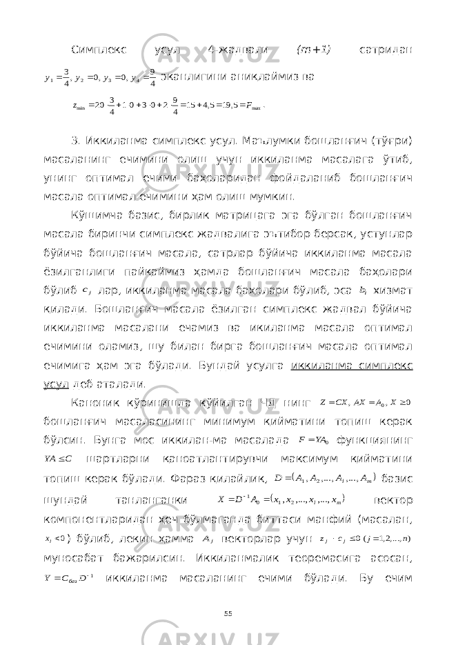 Симплекс усул 4-жадвали ( m +1) сатридан4 9 ,0 ,0 ,4 3 4 3 2 1     y y y y эканлигини аниқлаймиз ва max min 5, 19 5,4 15 4 9 2 0 3 0 1 4 3 20 F z             . 3. Иккиланма симплекс усул. Маълумки бошланғич (тўғри) масаланинг ечимини олиш учун иккиланма масалага ўтиб, унинг оптимал ечими баҳоларидан фойдаланиб бошланғич масала оптимал ечимини ҳам олиш мумкин. Кўшимча базис, бирлик матрицага эга бўлган бошланғич масала биринчи симплекс жадвалига эътибор берсак, устунлар бўйича бошланғич масала, сатрлар бўйича иккиланма масала ёзилганлиги пайқаймиз ҳамда бошланғич масала баҳолари бўлиб jc лар, иккиланма масала баҳолари бўлиб, эса ib хизмат қилади. Бошланғич масала ёзилган симплекс жадвал бўйича иккиланма масалани ечамиз ва икиланма масала оптимал ечимини оламиз, шу билан бирга бошланғич масала оптимал ечимига ҳам эга бўлади. Бундай усулга иккиланма симплекс усул деб аталади. Каноник кўринишда қўйилган ЧД нинг 0 , , 0    X A AX CX Z бошланғич масаласининг минимум қийматини топиш керак бўлсин. Бунга мос иккилан-ма масалада 0 YA F  функциянинг C YA  шартларни қаноатлантирувчи максимум қийматини топиш керак бўлади. Фараз қилайлик,  m l A A A A D ,..., ,..., , 2 1  базис шундай танланганки  m l x x x x A D X ,..., ,..., , 2 1 0 1    вектор компонентларидан ҳеч бўлмаганда биттаси манфий (масалан, 0lx ) бўлиб, лекин ҳамма j A векторлар учун ) ,...,2,1 (0 n j c z j j    муносабат бажарилсин. Иккиланмалик теоремасига асосан, 1  D C Y баз иккиланма масаланинг ечими бўлади. Бу ечим 55 