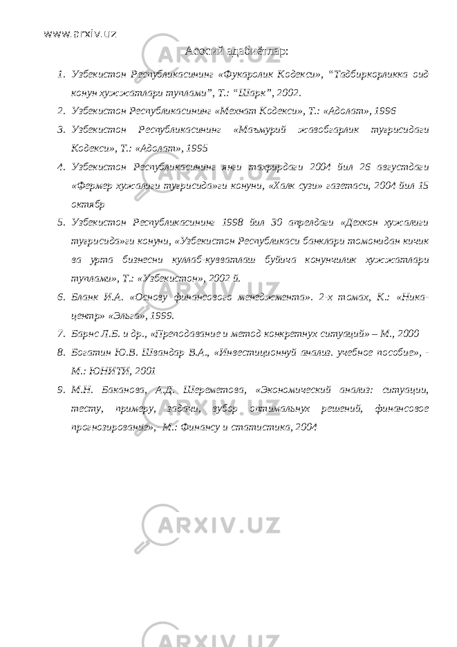 www.arxiv.uz Асосий адабиётлар : 1. Узбекистон Республикасининг «Фукаролик Кодекси», “Тадбиркорликка оид конун хужжатлари туплами”, Т.: “Шарк”, 2002. 2. Узбекистон Республикасининг «Мехнат Кодекси», Т.: «Адолат», 1996 3. Узбекистон Республикасининг «Маъмурий жавобгарлик туғрисидаги Кодекси», Т.: «Адолат», 1995 4. Узбекистон Республикасининг янги тахрирдаги 2004 йил 26 августдаги «Фермер хужалиги туғрисида»ги конуни, «Халк сузи» газетаси, 2004 йил 15 октябр 5. Узбекистон Республикасининг 1998 йил 30 апрелдаги «Дехкон хужалиги туғрисида»ги конуни, «Узбекистон Республикаси банклари томонидан кичик ва урта бизнесни куллаб-кувватлаш буйича конунчилик хужжатлари туплами», Т.: «Узбекистон», 2002 й. 6. Бланк И.А. «Основу финансового менеджмента». 2-х томах, К.: «Ника- центр» «Эльга», 1999. 7. Барнс Л.Б. и др., «Преподавание и метод конкретнух ситуаций» – М., 2000 8. Богатин Ю.В. Швандар В.А., «Инвестиционнуй анализ. учебное пособие», - М.: ЮНИТИ, 2001 9. М.Н. Баканова, А.Д. Шереметова, «Экономический анализ: ситуации, тесту, примеру, задачи, вубор оптимальнух решений, финансовое прогнозирование»,- М.: Финансу и статистика, 2004 