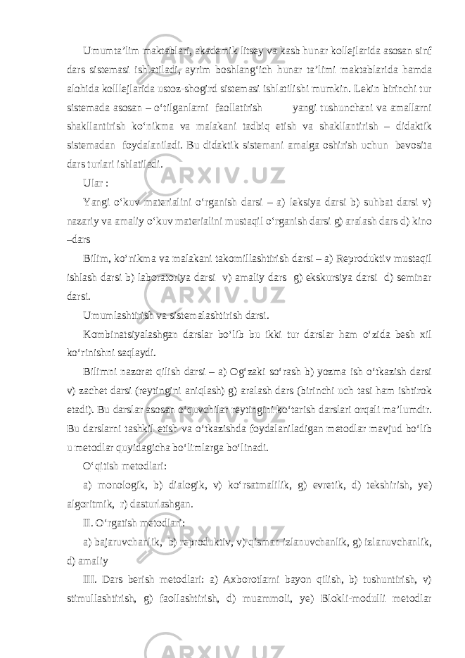 Umumta’lim maktablari, akademik litsey va kasb hunar kollejlarida asosan sinf dars sistemasi ishlatiladi, ayrim boshlang‘ich hunar ta’limi maktablarida hamda alohida kolllejlarida ustoz-shogird sistemasi ishlatilishi mumkin. Lekin birinchi tur sistemada asosan – o‘tilganlarni faollatirish yangi tushunchani va amallarni shakllantirish ko‘nikma va malakani tadbiq etish va shakllantirish – didaktik sistemadan foydalaniladi. Bu didaktik sistemani amalga oshirish uchun bevosita dars turlari ishlatiladi. Ular : Yangi o‘kuv materialini o‘rganish darsi – a) leksiya darsi b) suhbat darsi v) nazariy va amaliy o‘kuv materialini mustaqil o‘rganish darsi g) aralash dars d) kino –dars Bilim, ko‘nikma va malakani takomillashtirish darsi – a) Reproduktiv mustaqil ishlash darsi b) laboratoriya darsi v) amaliy dars g) ekskursiya darsi d) seminar darsi. Umumlashtirish va sistemalashtirish darsi. Kombinatsiyalashgan darslar bo‘lib bu ikki tur darslar ham o‘zida besh xil ko‘rinishni saqlaydi. Bilimni nazorat qilish darsi – a) Og‘zaki so‘rash b) yozma ish o‘tkazish darsi v) zachet darsi (reytingini aniqlash) g) aralash dars (birinchi uch tasi ham ishtirok etadi). Bu darslar asosan o‘quvchilar reytingini ko‘tarish darslari orqali ma’lumdir. Bu darslarni tashkil etish va o‘tkazishda foydalaniladigan metodlar mavjud bo‘lib u metodlar quyidagicha bo‘limlarga bo‘linadi. O‘qitish metodlari: a) monologik, b) dialogik, v) ko‘rsatmalilik, g) evretik, d) tekshirish, ye) algoritmik, r) dasturlashgan. II. O‘rgatish metodlari: a) bajaruvchanlik, b) reproduktiv, v) qisman izlanuvchanlik, g) izlanuvchanlik, d) amaliy III. Dars berish metodlari: a) Axborotlarni bayon qilish, b) tushuntirish, v) stimullashtirish, g) faollashtirish, d) muammoli, ye) Blokli-modulli metodlar 