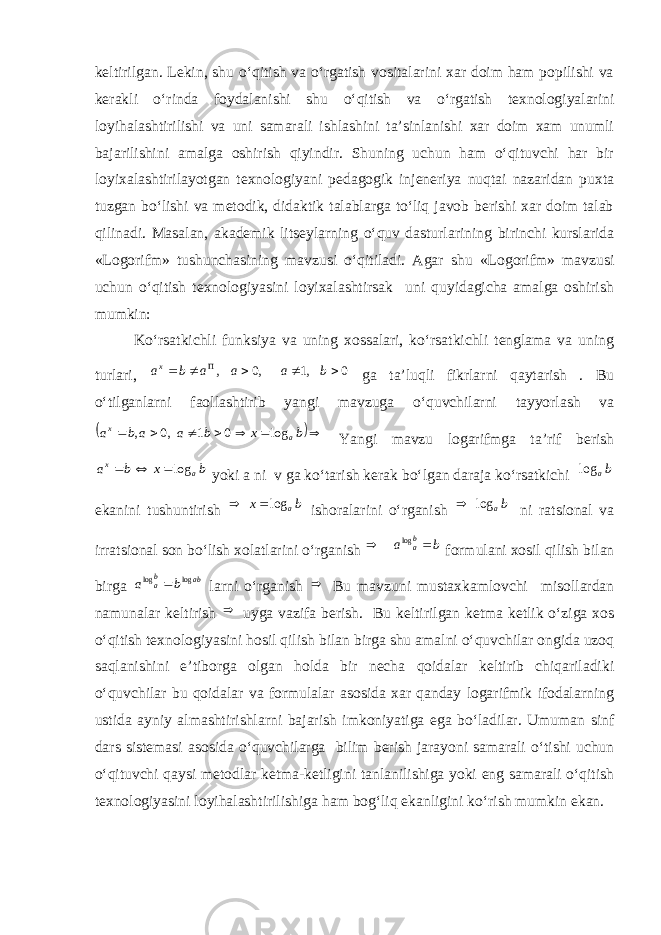 keltirilgan. Lekin, shu o‘qitish va o‘rgatish vositalarini xar doim ham popilishi va kerakli o‘rinda foydalanishi shu o‘qitish va o‘rgatish texnologiyalarini loyihalashtirilishi va uni samarali ishlashini ta’sinlanishi xar doim xam unumli bajarilishini amalga oshirish qiyindir. Shuning uchun ham o‘qituvchi har bir loyixalashtirilayotgan texnologiyani pedagogik injeneriya nuqtai nazaridan puxta tuzgan bo‘lishi va metodik, didaktik talablarga to‘liq javob berishi xar doim talab qilinadi. Masalan, akademik litseylarning o‘quv dasturlarining birinchi kurslarida «Logorifm» tushunchasining mavzusi o‘qitiladi. Agar shu «Logorifm» mavzusi uchun o‘qitish texnologiyasini loyixalashtirsak uni quyidagicha amalga oshirish mumkin: Ko‘rsatkichli funksiya va uning xossalari, ko‘rsatkichli tenglama va uning turlari, 0,1,0,   baaabа x ga ta’luqli fikrlarni qaytarish . Bu o‘tilganlarni faollashtirib yangi mavzuga o‘quvchilarni tayyorlash va        b x b a a b a a x log 0 1 ,0 , Yangi mavzu logarifmga ta’rif berish b x b a a x log   yoki a ni v ga ko‘tarish kerak bo‘lgan daraja ko‘rsatkichi b alog ekanini tushuntirish bx alog ishoralarini o‘rganish ba log  ni ratsional va irratsional son bo‘lish xolatlarini o‘rganish ba b a  log formulani xosil qilish bilan birga ab ba b a log log  larni o‘rganish  Bu mavzuni mustaxkamlovchi misollardan namunalar keltirish  uyga vazifa berish. Bu keltirilgan ketma ketlik o‘ziga xos o‘qitish texnologiyasini hosil qilish bilan birga shu amalni o‘quvchilar ongida uzoq saqlanishini e’tiborga olgan holda bir necha qoidalar keltirib chiqariladiki o‘quvchilar bu qoidalar va formulalar asosida xar qanday logarifmik ifodalarning ustida ayniy almashtirishlarni bajarish imkoniyatiga ega bo‘ladilar. Umuman sinf dars sistemasi asosida o‘quvchilarga bilim berish jarayoni samarali o‘tishi uchun o‘qituvchi qaysi metodlar ketma-ketligini tanlanilishiga yoki eng samarali o‘qitish texnologiyasini loyihalashtirilishiga ham bog‘liq ekanligini ko‘rish mumkin ekan. 