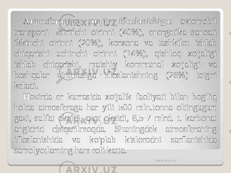 Atmosferaning sun&#39;iy ifloslanishiga: avtomobil transporti birinchi o&#39;rinni (40%), energetika sanoati ikkinchi o&#39;rinni (20%), korxona va tashkilot ishlab chiqarishi uchinchi o&#39;rinni (14%), qishloq xo&#39;jaligi ishlab chiqarishi, maishiy kommunal xo&#39;jaligi va boshqalar zimmasiga ifloslanishning (26%) to&#39;g&#39;ri keladi. Hozirda er kurrasida xo&#39;jalik faoliyati bilan bog&#39;liq holda atmosferaga har yili 500 mln.tonna oltingugurt gazi, sulfat oksidi, azot oksidi, 6,5-7 mlrd. t. karbonat angidrid chiqarilmoqda. Shuningdek atmosferaning ifloslanishida va ko&#39;plab kislorodni sarflanishida samolyotlarning ham roli katta. www.arxiv.uz 