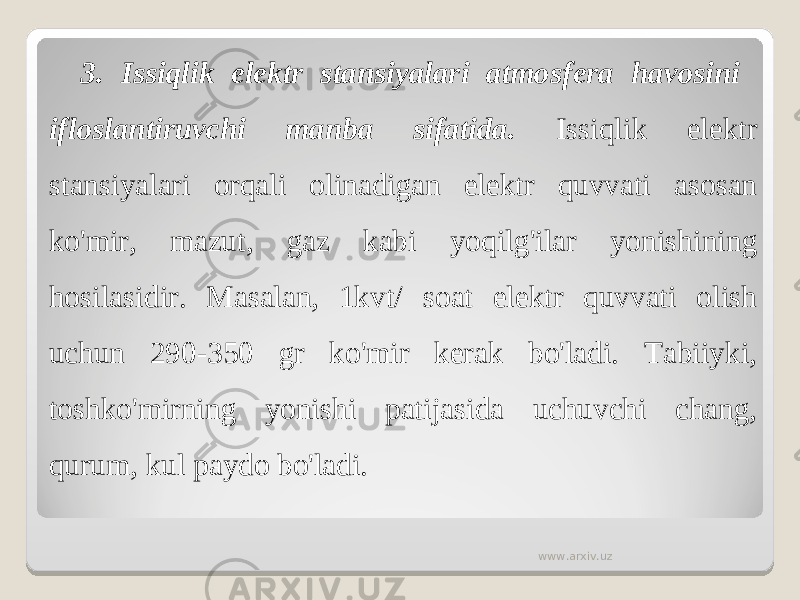 3. Issiqlik elektr stansiyalari atmosfera havosini ifloslantiruvchi manba sifatida. Issiqlik elektr stansiyalari orqali olinadigan elektr quvvati asosan ko&#39;mir, mazut, gaz kabi yoqilg&#39;ilar yonishining hosilasidir. Masalan, 1kvt/ soat elektr quvvati olish uchun 290-350 gr ko&#39;mir kerak bo&#39;ladi. Tabiiyki, toshko&#39;mirning yonishi patijasida uchuvchi chang, qurum, kul paydo bo&#39;ladi. www.arxiv.uz 
