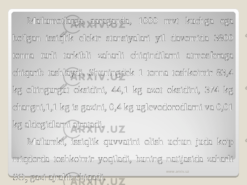 Ma&#39;lumotlarga qaraganda, 1000 mvt kuchga ega bo&#39;lgan issiqlik elektr stansiyalari yil davomida 3800 tonna turli tarkibli zaharli chiqindilarni atmosferaga chiqarib tashlaydi. Shuningdek 1 tonna toshko&#39;mir 83,4 kg oltingurgut oksidini, 44,1 kg azot oksidini, 374 kg changni,1,1 kg is gazini, 0,4 kg uglevodorodlarni va 0,01 kg aldegidlarni ajratadi. Ma&#39;lumki, issiqlik quvvatini olish uchun juda ko&#39;p miqdorda toshko&#39;mir yoqiladi, buning natijasida zaharli SO 2 gazi ajralib chiqadi. www.arxiv.uz 