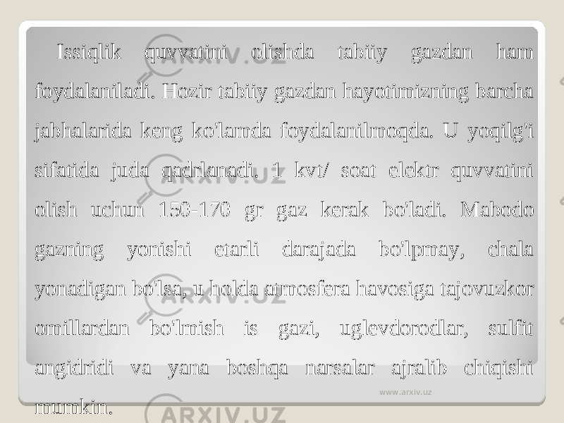 Issiqlik quvvatini olishda tabiiy gazdan ham foydalaniladi. Hozir tabiiy gazdan hayotimizning barcha jabhalarida keng ko&#39;lamda foydalanilmoqda. U yoqilg&#39;i sifatida juda qadrlanadi. 1 kvt/ soat elektr quvvatini olish uchun 150-170 gr gaz kerak bo&#39;ladi. Mabodo gazning yonishi etarli darajada bo&#39;lpmay, chala yonadigan bo&#39;lsa, u holda atmosfera havosiga tajovuzkor omillardan bo&#39;lmish is gazi, uglevdorodlar, sulfit angidridi va yana boshqa narsalar ajralib chiqishi mumkin. www.arxiv.uz 