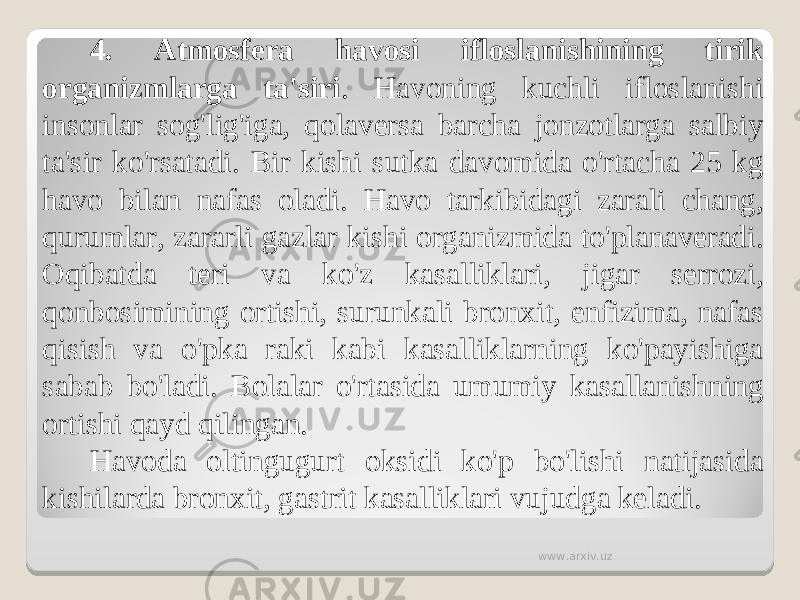 4. Atmosfera havosi ifloslanishining tirik organizmlarga ta&#39;siri . Havoning kuchli ifloslanishi insonlar sog&#39;lig&#39;iga, qolaversa barcha jonzotlarga salbiy ta&#39;sir ko&#39;rsatadi. Bir kishi sutka davomida o&#39;rtacha 25 kg havo bilan nafas oladi. Havo tarkibidagi zarali chang, qurumlar, zararli gazlar kishi organizmida to&#39;planaveradi. Oqibatda teri va ko&#39;z kasalliklari, jigar serrozi, qonbosimining ortishi, surunkali bronxit, enfizima, nafas qisish va o&#39;pka raki kabi kasalliklarning ko&#39;payishiga sabab bo&#39;ladi. Bolalar o&#39;rtasida umumiy kasallanishning ortishi qayd qilingan. Havoda oltingugurt oksidi ko&#39;p bo&#39;lishi natijasida kishilarda bronxit, gastrit kasalliklari vujudga keladi. www.arxiv.uz 