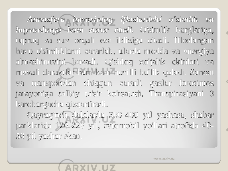 Atmosfera havosining ifloslanishi o&#39;simlik va hayvonlarga ham zarar etadi. O&#39;simlik barglariga, tuproq va suv orqali esa ildiziga o&#39;tadi. Ifloslangan havo o&#39;simliklarni zararlab, ularda modda va energiya almashinuvini buzadi. Qishloq xo&#39;jalik ekinlari va mevali daraxtlar ham kam hosilli bo&#39;lib qoladi. Sanoat va transportdan chiqqan zararli gazlar fotosintez jarayoniga salbiy ta&#39;sir ko&#39;rsatadi. Transpirasiyani 3 barobargacha qisqartiradi. Qayrag&#39;och dalalarda 300-400 yil yashasa, shahar parklarida 120-220 yil, avtomobil yo&#39;llari atrofida 40- 50 yil yashar ekan. www.arxiv.uz 