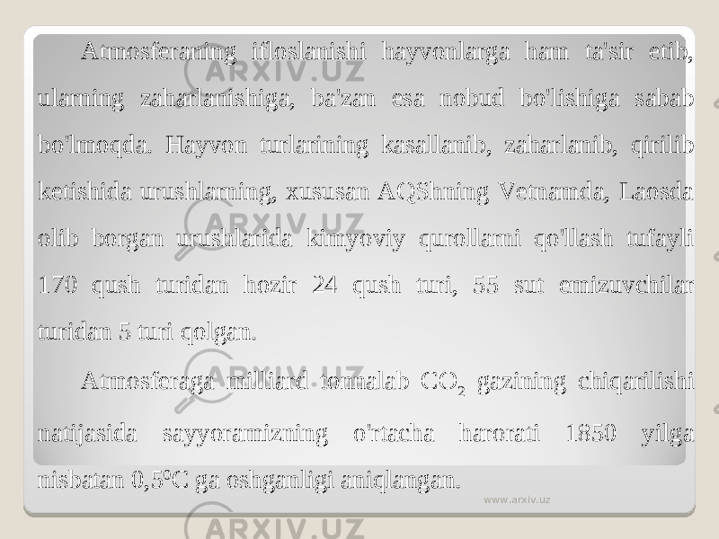 Atmosferaning ifloslanishi hayvonlarga ham ta&#39;sir etib, ularning zaharlanishiga, ba&#39;zan esa nobud bo&#39;lishiga sabab bo&#39;lmoqda. Hayvon turlarining kasallanib, zaharlanib, qirilib ketishida urushlarning, xususan AQShning Vetnamda, Laosda olib borgan urushlarida kimyoviy qurollarni qo&#39;llash tufayli 170 qush turidan hozir 24 qush turi, 55 sut emizuvchilar turidan 5 turi qolgan. Atmosferaga milliard tonnalab CO 2 gazining chiqarilishi natijasida sayyoramizning o&#39;rtacha harorati 1850 yilga nisbatan 0,5 0 C ga oshganligi aniqlangan. www.arxiv.uz 