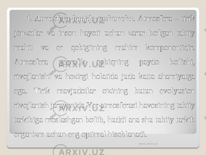 1. Atmosfera haqida tushuncha . Atmosfera – tirik jonzotlar va inson hayoti uchun zarur bo&#39;lgan tabiiy muhit va er qobig&#39;ining muhim komponentidir. Atmosfera georafik qobiqning paydo bo&#39;lishi, rivojlanishi va hozirgi holatida juda katta ahamiyatga ega. Tirik mavjudotlar o&#39;zining butun evolyusion rivojlanish jarayonida Yer atmosferasi havosining tabiiy tarkibiga moslashgan bo&#39;lib, huddi ana shu tabiiy tarkib organizm uchun eng optimal hisoblanadi. www.arxiv.uz 