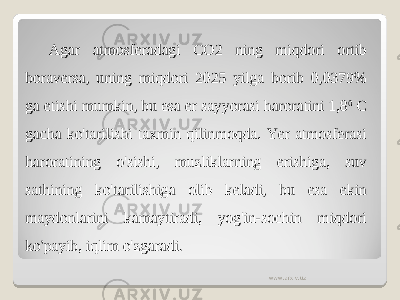 Agar atmosferadagi CO2 ning miqdori ortib boraversa, uning miqdori 2025 yilga borib 0,0379% ga etishi mumkin, bu esa er sayyorasi haroratini 1,8 0 C gacha ko&#39;tarilishi taxmin qilinmoqda. Yer atmosferasi haroratining o&#39;sishi, muzliklarning erishiga, suv sathining ko&#39;tarilishiga olib keladi, bu esa ekin maydonlarini kamaytiradi, yog&#39;in-sochin miqdori ko&#39;payib, iqlim o&#39;zgaradi. www.arxiv.uz 