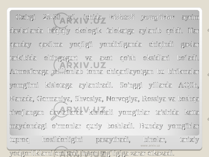 Oxirgi 25-30 yil ichida kislotali yomg&#39;irlar ayrim davlatlarda haqiqiy ekologik falokatga aylanib qoldi. Har qanday qazilma yoqilg&#39;i yondirilganda chiqindi gazlar tarkibida oltingugurt va azot qo&#39;sh oksidlari bo&#39;ladi. Atmosferaga millionlab tonna chiqarilayotgan bu birikmalar yomg&#39;irni kislotaga aylantiradi. So&#39;nggi yillarda AQSh, Kanada, Germaniya, Shvesiya, Norvegiya, Rossiya va boshqa rivojlangan davlatlarda kislotali yomg&#39;irlar ta&#39;sirida katta maydondagi o&#39;rmonlar quriy boshladi. Bunday yomg&#39;irlar tuproq hosildorligini pasaytiradi, binolar, tarixiy yodgorliklarni emiradi, inson sog&#39;ligiga zarar etkazadi. www.arxiv.uz 