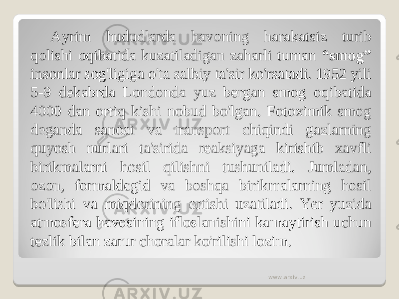 Ayrim hududlarda havoning harakatsiz turib qolishi oqibatida kuzatiladigan zaharli tuman “smog” insonlar sog&#39;ligiga o&#39;ta salbiy ta&#39;sir ko&#39;rsatadi. 1952 yili 5-9 dekabrda Londonda yuz bergan smog oqibatida 4000 dan ortiq kishi nobud bo&#39;lgan. Fotoximik smog deganda sanoat va transport chiqindi gazlarning quyosh nurlari ta&#39;sirida reaksiyaga kirishib xavfli birikmalarni hosil qilishni tushuniladi. Jumladan, ozon, formaldegid va boshqa birikmalarning hosil bo&#39;lishi va miqdorining ortishi uzatiladi. Yer yuzida atmosfera havosining ifloslanishini kamaytirish uchun tezlik bilan zarur choralar ko&#39;rilishi lozim. www.arxiv.uz 