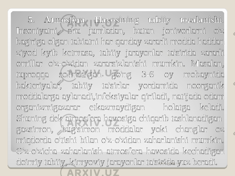 5. Atmosfera Havosining tabiiy tozalanishi. Insoniyatni, shu jumladan, butun jonivorlarni o&#39;z bag&#39;riga olgan tabiatni har qanday zararli modda haddan ziyod kyib ketmasa, tabiiy jarayonlar ta&#39;sirida zararli omillar o&#39;z-o&#39;zidan zararsizlanishi mumkin. Masalan, tuproqqa solinadigan go&#39;ng 3-6 oy mobaynida bakteriyalar, tabiiy ta&#39;sirlar yordamida noorganik moddalarga aylanadi,infeksiyalar qiriladi, natijada odam organizmigazarar etkazmaydigan holatga keladi. Shuning dek atmosfera havosiga chiqarib tashlanadigan gazsimon, bug&#39;simon moddalar yoki changlar oz miqdorda o&#39;tishi bilan o&#39;z-o&#39;zidan zaharlanishi mumkin. O&#39;z-o&#39;zicha zaharlanish atmosfera havosida kechadigan doimiy tabiiy, kimyoviy jarayonlar ta&#39;sirida yuz beradi. www.arxiv.uz 
